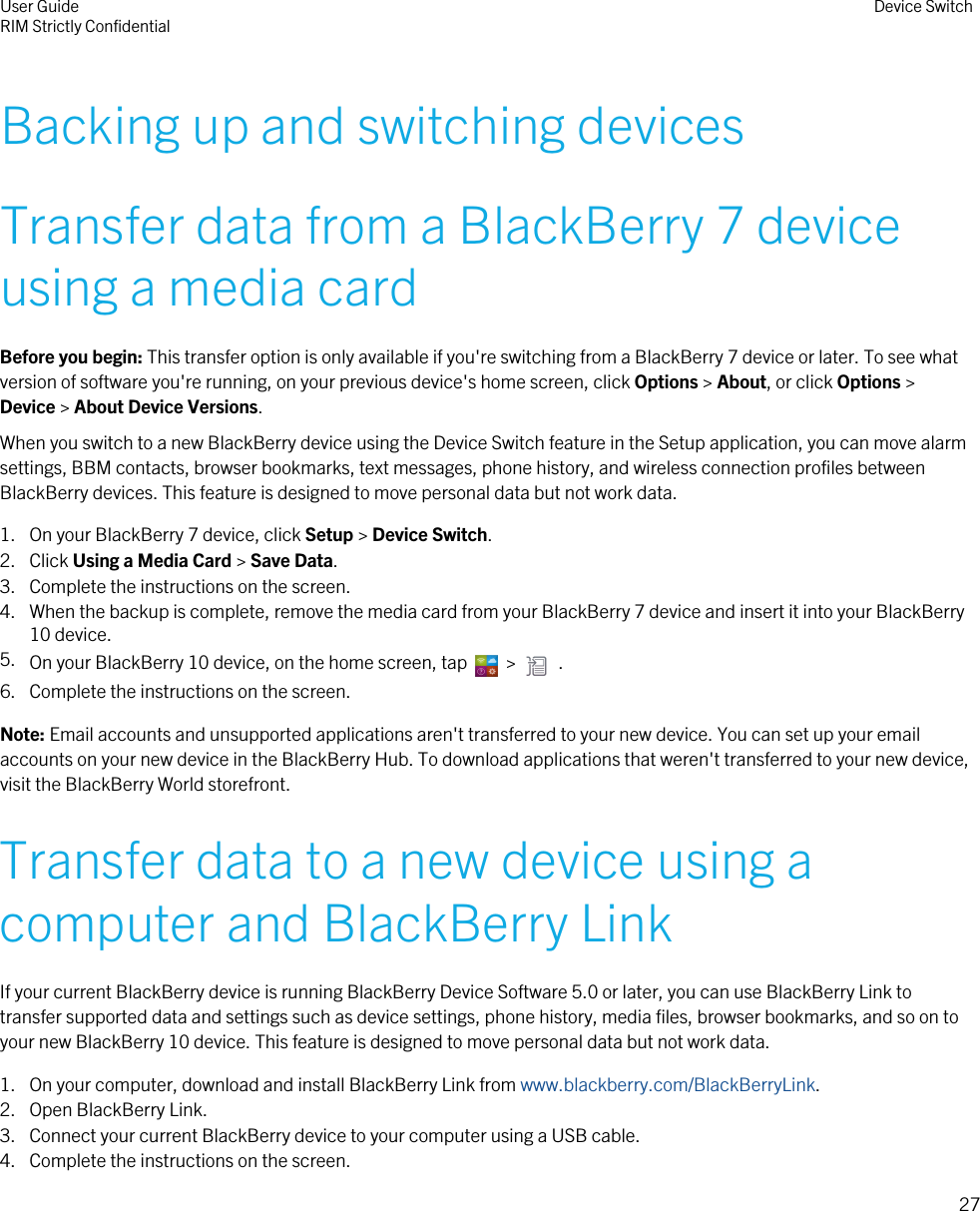 Backing up and switching devicesTransfer data from a BlackBerry 7 deviceusing a media cardBefore you begin: This transfer option is only available if you&apos;re switching from a BlackBerry 7 device or later. To see whatversion of software you&apos;re running, on your previous device&apos;s home screen, click Options &gt; About, or click Options &gt;Device &gt; About Device Versions.When you switch to a new BlackBerry device using the Device Switch feature in the Setup application, you can move alarmsettings, BBM contacts, browser bookmarks, text messages, phone history, and wireless connection profiles betweenBlackBerry devices. This feature is designed to move personal data but not work data.1. On your BlackBerry 7 device, click Setup &gt; Device Switch.2. Click Using a Media Card &gt; Save Data.3. Complete the instructions on the screen.4. When the backup is complete, remove the media card from your BlackBerry 7 device and insert it into your BlackBerry10 device.5. On your BlackBerry 10 device, on the home screen, tap    &gt;    .6. Complete the instructions on the screen.Note: Email accounts and unsupported applications aren&apos;t transferred to your new device. You can set up your emailaccounts on your new device in the BlackBerry Hub. To download applications that weren&apos;t transferred to your new device,visit the BlackBerry World storefront.Transfer data to a new device using acomputer and BlackBerry LinkIf your current BlackBerry device is running BlackBerry Device Software 5.0 or later, you can use BlackBerry Link totransfer supported data and settings such as device settings, phone history, media files, browser bookmarks, and so on toyour new BlackBerry 10 device. This feature is designed to move personal data but not work data.1. On your computer, download and install BlackBerry Link from www.blackberry.com/BlackBerryLink.2. Open BlackBerry Link.3. Connect your current BlackBerry device to your computer using a USB cable.4. Complete the instructions on the screen.User GuideRIM Strictly Confidential Device Switch27