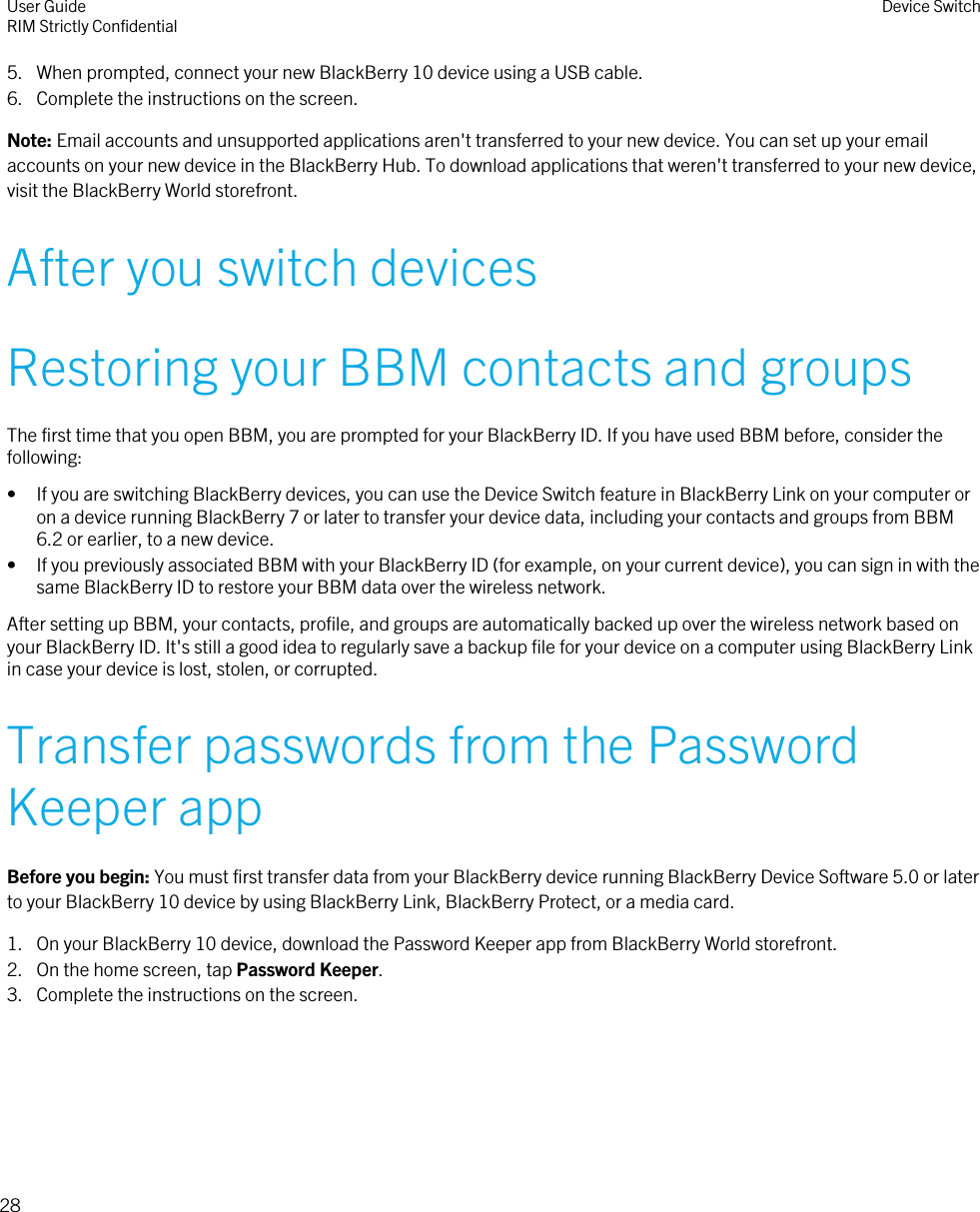 5. When prompted, connect your new BlackBerry 10 device using a USB cable.6. Complete the instructions on the screen.Note: Email accounts and unsupported applications aren&apos;t transferred to your new device. You can set up your emailaccounts on your new device in the BlackBerry Hub. To download applications that weren&apos;t transferred to your new device,visit the BlackBerry World storefront.After you switch devicesRestoring your BBM contacts and groupsThe first time that you open BBM, you are prompted for your BlackBerry ID. If you have used BBM before, consider thefollowing:• If you are switching BlackBerry devices, you can use the Device Switch feature in BlackBerry Link on your computer oron a device running BlackBerry 7 or later to transfer your device data, including your contacts and groups from BBM6.2 or earlier, to a new device.• If you previously associated BBM with your BlackBerry ID (for example, on your current device), you can sign in with thesame BlackBerry ID to restore your BBM data over the wireless network.After setting up BBM, your contacts, profile, and groups are automatically backed up over the wireless network based onyour BlackBerry ID. It&apos;s still a good idea to regularly save a backup file for your device on a computer using BlackBerry Linkin case your device is lost, stolen, or corrupted.Transfer passwords from the PasswordKeeper appBefore you begin: You must first transfer data from your BlackBerry device running BlackBerry Device Software 5.0 or laterto your BlackBerry 10 device by using BlackBerry Link, BlackBerry Protect, or a media card.1. On your BlackBerry 10 device, download the Password Keeper app from BlackBerry World storefront.2. On the home screen, tap Password Keeper.3. Complete the instructions on the screen.User GuideRIM Strictly Confidential Device Switch28