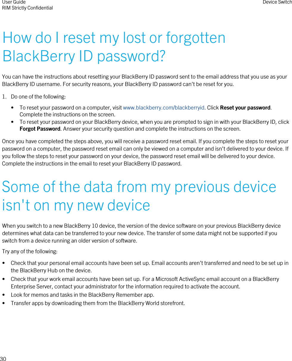 How do I reset my lost or forgottenBlackBerry ID password?You can have the instructions about resetting your BlackBerry ID password sent to the email address that you use as yourBlackBerry ID username. For security reasons, your BlackBerry ID password can&apos;t be reset for you.1. Do one of the following:• To reset your password on a computer, visit www.blackberry.com/blackberryid. Click Reset your password.Complete the instructions on the screen.• To reset your password on your BlackBerry device, when you are prompted to sign in with your BlackBerry ID, clickForgot Password. Answer your security question and complete the instructions on the screen.Once you have completed the steps above, you will receive a password reset email. If you complete the steps to reset yourpassword on a computer, the password reset email can only be viewed on a computer and isn&apos;t delivered to your device. Ifyou follow the steps to reset your password on your device, the password reset email will be delivered to your device.Complete the instructions in the email to reset your BlackBerry ID password.Some of the data from my previous deviceisn&apos;t on my new deviceWhen you switch to a new BlackBerry 10 device, the version of the device software on your previous BlackBerry devicedetermines what data can be transferred to your new device. The transfer of some data might not be supported if youswitch from a device running an older version of software.Try any of the following:• Check that your personal email accounts have been set up. Email accounts aren&apos;t transferred and need to be set up inthe BlackBerry Hub on the device.• Check that your work email accounts have been set up. For a Microsoft ActiveSync email account on a BlackBerryEnterprise Server, contact your administrator for the information required to activate the account.• Look for memos and tasks in the BlackBerry Remember app.• Transfer apps by downloading them from the BlackBerry World storefront.User GuideRIM Strictly Confidential Device Switch30
