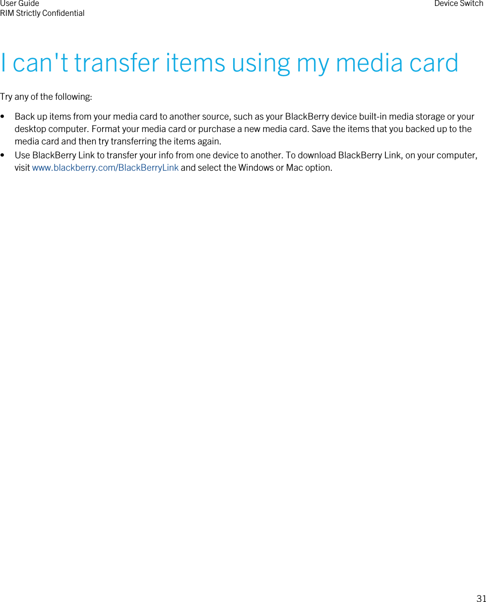 I can&apos;t transfer items using my media cardTry any of the following:• Back up items from your media card to another source, such as your BlackBerry device built-in media storage or yourdesktop computer. Format your media card or purchase a new media card. Save the items that you backed up to themedia card and then try transferring the items again.• Use BlackBerry Link to transfer your info from one device to another. To download BlackBerry Link, on your computer,visit www.blackberry.com/BlackBerryLink and select the Windows or Mac option.User GuideRIM Strictly Confidential Device Switch31