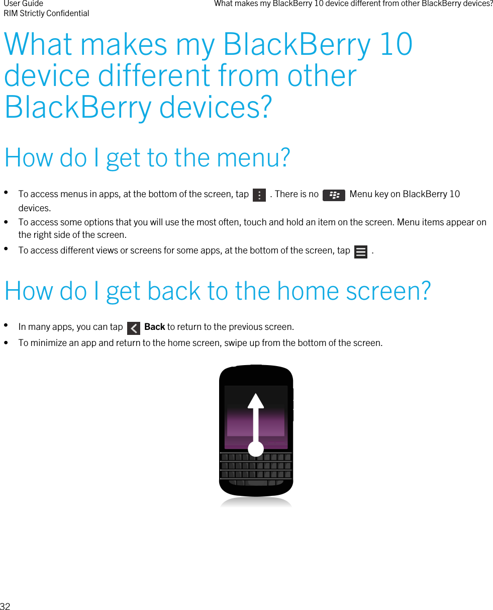 What makes my BlackBerry 10device different from otherBlackBerry devices?How do I get to the menu?•To access menus in apps, at the bottom of the screen, tap    . There is no    Menu key on BlackBerry 10devices.• To access some options that you will use the most often, touch and hold an item on the screen. Menu items appear onthe right side of the screen.•To access different views or screens for some apps, at the bottom of the screen, tap    .How do I get back to the home screen?•In many apps, you can tap    Back to return to the previous screen.• To minimize an app and return to the home screen, swipe up from the bottom of the screen.  User GuideRIM Strictly Confidential What makes my BlackBerry 10 device different from other BlackBerry devices?32