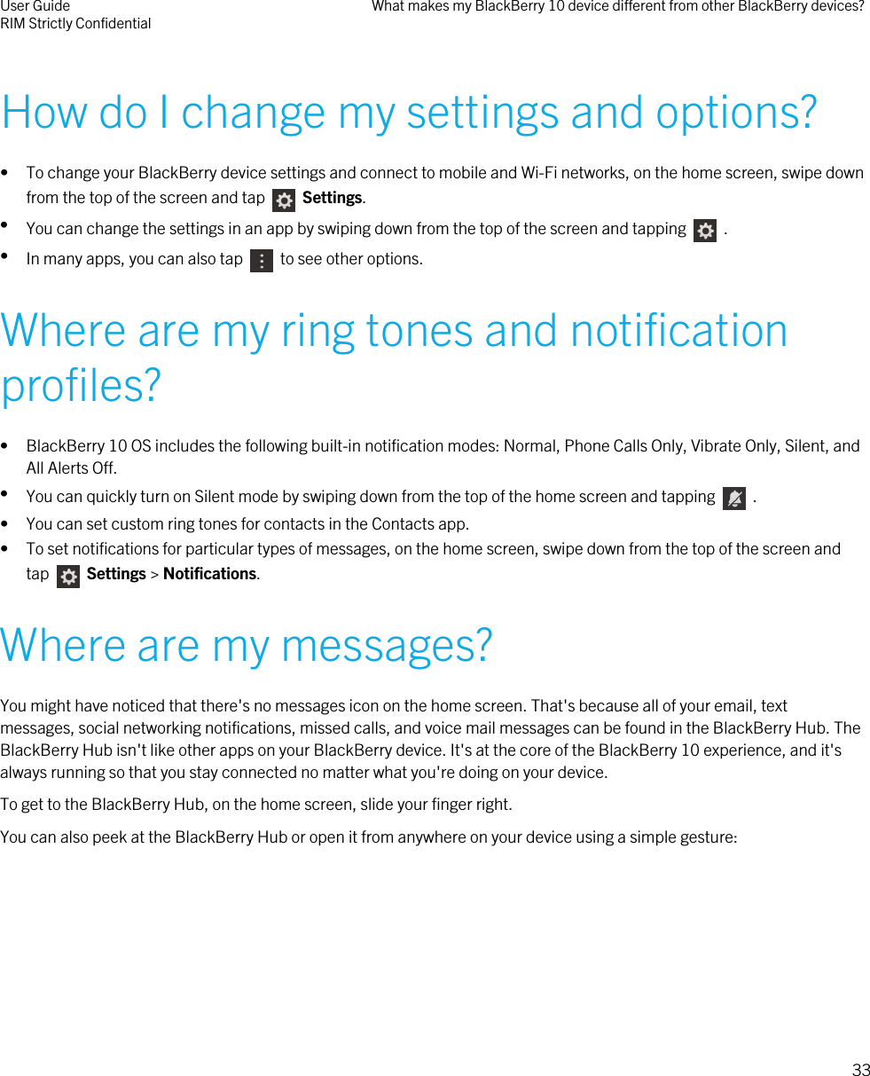 How do I change my settings and options?• To change your BlackBerry device settings and connect to mobile and Wi-Fi networks, on the home screen, swipe downfrom the top of the screen and tap     Settings.•You can change the settings in an app by swiping down from the top of the screen and tapping    .•In many apps, you can also tap    to see other options.Where are my ring tones and notificationprofiles?• BlackBerry 10 OS includes the following built-in notification modes: Normal, Phone Calls Only, Vibrate Only, Silent, andAll Alerts Off.•You can quickly turn on Silent mode by swiping down from the top of the home screen and tapping    .• You can set custom ring tones for contacts in the Contacts app.• To set notifications for particular types of messages, on the home screen, swipe down from the top of the screen andtap   Settings &gt; Notifications.Where are my messages?You might have noticed that there&apos;s no messages icon on the home screen. That&apos;s because all of your email, textmessages, social networking notifications, missed calls, and voice mail messages can be found in the BlackBerry Hub. TheBlackBerry Hub isn&apos;t like other apps on your BlackBerry device. It&apos;s at the core of the BlackBerry 10 experience, and it&apos;salways running so that you stay connected no matter what you&apos;re doing on your device.To get to the BlackBerry Hub, on the home screen, slide your finger right.You can also peek at the BlackBerry Hub or open it from anywhere on your device using a simple gesture:User GuideRIM Strictly Confidential What makes my BlackBerry 10 device different from other BlackBerry devices?33