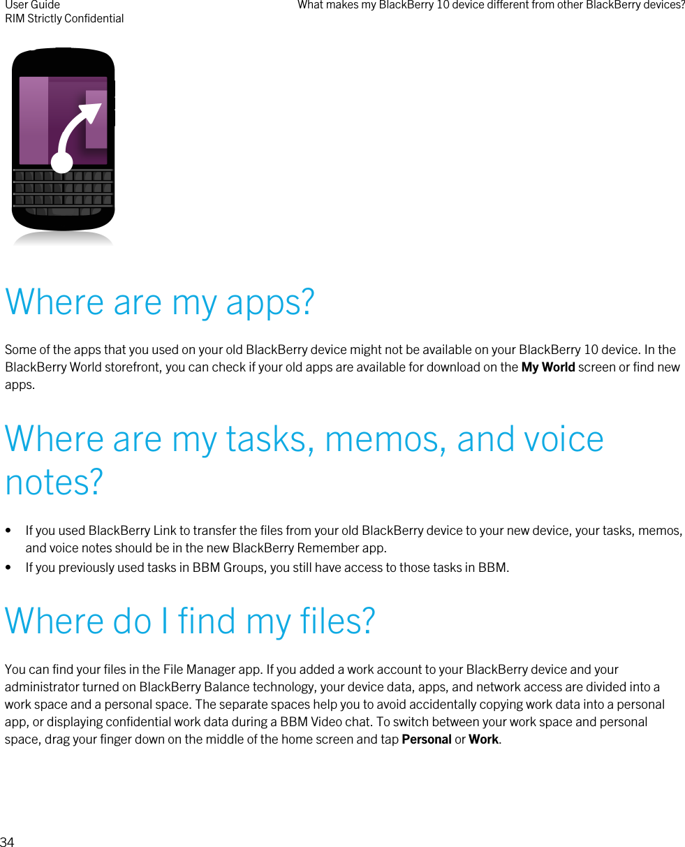  Where are my apps?Some of the apps that you used on your old BlackBerry device might not be available on your BlackBerry 10 device. In theBlackBerry World storefront, you can check if your old apps are available for download on the My World screen or find newapps.Where are my tasks, memos, and voicenotes?• If you used BlackBerry Link to transfer the files from your old BlackBerry device to your new device, your tasks, memos,and voice notes should be in the new BlackBerry Remember app.• If you previously used tasks in BBM Groups, you still have access to those tasks in BBM.Where do I find my files?You can find your files in the File Manager app. If you added a work account to your BlackBerry device and youradministrator turned on BlackBerry Balance technology, your device data, apps, and network access are divided into awork space and a personal space. The separate spaces help you to avoid accidentally copying work data into a personalapp, or displaying confidential work data during a BBM Video chat. To switch between your work space and personalspace, drag your finger down on the middle of the home screen and tap Personal or Work.User GuideRIM Strictly Confidential What makes my BlackBerry 10 device different from other BlackBerry devices?34
