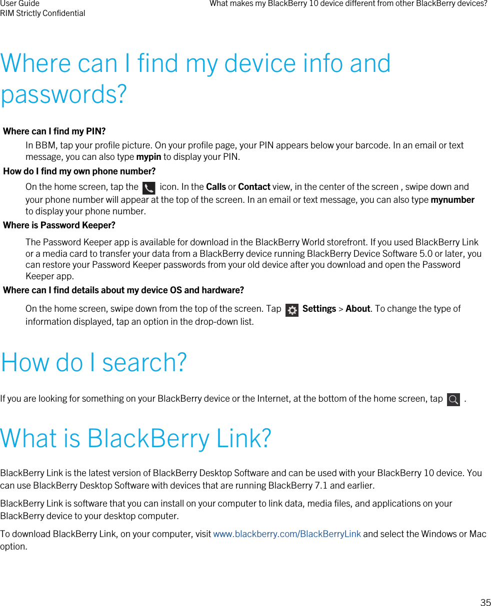 Where can I find my device info andpasswords?Where can I find my PIN?In BBM, tap your profile picture. On your profile page, your PIN appears below your barcode. In an email or textmessage, you can also type mypin to display your PIN.How do I find my own phone number?On the home screen, tap the    icon. In the Calls or Contact view, in the center of the screen , swipe down andyour phone number will appear at the top of the screen. In an email or text message, you can also type mynumberto display your phone number.Where is Password Keeper?The Password Keeper app is available for download in the BlackBerry World storefront. If you used BlackBerry Linkor a media card to transfer your data from a BlackBerry device running BlackBerry Device Software 5.0 or later, youcan restore your Password Keeper passwords from your old device after you download and open the PasswordKeeper app.Where can I find details about my device OS and hardware?On the home screen, swipe down from the top of the screen. Tap    Settings &gt; About. To change the type ofinformation displayed, tap an option in the drop-down list.How do I search?If you are looking for something on your BlackBerry device or the Internet, at the bottom of the home screen, tap    .What is BlackBerry Link?BlackBerry Link is the latest version of BlackBerry Desktop Software and can be used with your BlackBerry 10 device. Youcan use BlackBerry Desktop Software with devices that are running BlackBerry 7.1 and earlier.BlackBerry Link is software that you can install on your computer to link data, media files, and applications on yourBlackBerry device to your desktop computer.To download BlackBerry Link, on your computer, visit www.blackberry.com/BlackBerryLink and select the Windows or Macoption.User GuideRIM Strictly Confidential What makes my BlackBerry 10 device different from other BlackBerry devices?35