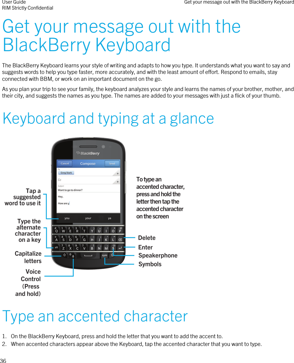 Get your message out with theBlackBerry KeyboardThe BlackBerry Keyboard learns your style of writing and adapts to how you type. It understands what you want to say andsuggests words to help you type faster, more accurately, and with the least amount of effort. Respond to emails, stayconnected with BBM, or work on an important document on the go.As you plan your trip to see your family, the keyboard analyzes your style and learns the names of your brother, mother, andtheir city, and suggests the names as you type. The names are added to your messages with just a flick of your thumb.Keyboard and typing at a glance Type an accented character1. On the BlackBerry Keyboard, press and hold the letter that you want to add the accent to.2. When accented characters appear above the Keyboard, tap the accented character that you want to type.User GuideRIM Strictly Confidential Get your message out with the BlackBerry Keyboard36
