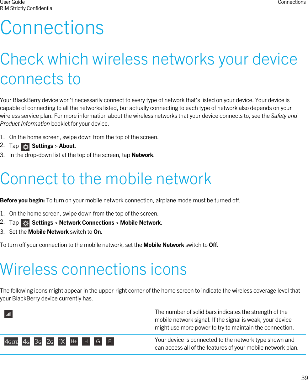 ConnectionsCheck which wireless networks your deviceconnects toYour BlackBerry device won&apos;t necessarily connect to every type of network that&apos;s listed on your device. Your device iscapable of connecting to all the networks listed, but actually connecting to each type of network also depends on yourwireless service plan. For more information about the wireless networks that your device connects to, see the Safety andProduct Information booklet for your device.1. On the home screen, swipe down from the top of the screen.2. Tap   Settings &gt; About.3. In the drop-down list at the top of the screen, tap Network.Connect to the mobile networkBefore you begin: To turn on your mobile network connection, airplane mode must be turned off.1. On the home screen, swipe down from the top of the screen.2. Tap    Settings &gt; Network Connections &gt; Mobile Network.3. Set the Mobile Network switch to On.To turn off your connection to the mobile network, set the Mobile Network switch to Off.Wireless connections iconsThe following icons might appear in the upper-right corner of the home screen to indicate the wireless coverage level thatyour BlackBerry device currently has. The number of solid bars indicates the strength of themobile network signal. If the signal is weak, your devicemight use more power to try to maintain the connection.                  Your device is connected to the network type shown andcan access all of the features of your mobile network plan.User GuideRIM Strictly Confidential Connections39