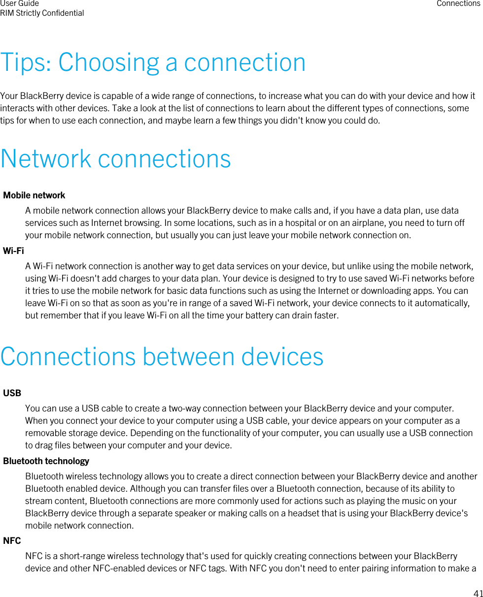 Tips: Choosing a connectionYour BlackBerry device is capable of a wide range of connections, to increase what you can do with your device and how itinteracts with other devices. Take a look at the list of connections to learn about the different types of connections, sometips for when to use each connection, and maybe learn a few things you didn&apos;t know you could do.Network connectionsMobile networkA mobile network connection allows your BlackBerry device to make calls and, if you have a data plan, use dataservices such as Internet browsing. In some locations, such as in a hospital or on an airplane, you need to turn offyour mobile network connection, but usually you can just leave your mobile network connection on.Wi-FiA Wi-Fi network connection is another way to get data services on your device, but unlike using the mobile network,using Wi-Fi doesn&apos;t add charges to your data plan. Your device is designed to try to use saved Wi-Fi networks beforeit tries to use the mobile network for basic data functions such as using the Internet or downloading apps. You canleave Wi-Fi on so that as soon as you&apos;re in range of a saved Wi-Fi network, your device connects to it automatically,but remember that if you leave Wi-Fi on all the time your battery can drain faster.Connections between devicesUSBYou can use a USB cable to create a two-way connection between your BlackBerry device and your computer.When you connect your device to your computer using a USB cable, your device appears on your computer as aremovable storage device. Depending on the functionality of your computer, you can usually use a USB connectionto drag files between your computer and your device.Bluetooth technologyBluetooth wireless technology allows you to create a direct connection between your BlackBerry device and anotherBluetooth enabled device. Although you can transfer files over a Bluetooth connection, because of its ability tostream content, Bluetooth connections are more commonly used for actions such as playing the music on yourBlackBerry device through a separate speaker or making calls on a headset that is using your BlackBerry device&apos;smobile network connection.NFCNFC is a short-range wireless technology that&apos;s used for quickly creating connections between your BlackBerrydevice and other NFC-enabled devices or NFC tags. With NFC you don&apos;t need to enter pairing information to make aUser GuideRIM Strictly Confidential Connections41