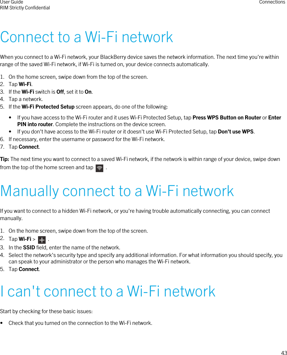 Connect to a Wi-Fi networkWhen you connect to a Wi-Fi network, your BlackBerry device saves the network information. The next time you&apos;re withinrange of the saved Wi-Fi network, if Wi-Fi is turned on, your device connects automatically.1. On the home screen, swipe down from the top of the screen.2. Tap Wi-Fi.3. If the Wi-Fi switch is Off, set it to On.4. Tap a network.5. If the Wi-Fi Protected Setup screen appears, do one of the following:• If you have access to the Wi-Fi router and it uses Wi-Fi Protected Setup, tap Press WPS Button on Router or EnterPIN into router. Complete the instructions on the device screen.• If you don&apos;t have access to the Wi-Fi router or it doesn&apos;t use Wi-Fi Protected Setup, tap Don&apos;t use WPS.6. If necessary, enter the username or password for the Wi-Fi network.7. Tap Connect.Tip: The next time you want to connect to a saved Wi-Fi network, if the network is within range of your device, swipe downfrom the top of the home screen and tap    .Manually connect to a Wi-Fi networkIf you want to connect to a hidden Wi-Fi network, or you&apos;re having trouble automatically connecting, you can connectmanually.1. On the home screen, swipe down from the top of the screen.2. Tap Wi-Fi &gt;    .3. In the SSID field, enter the name of the network.4. Select the network&apos;s security type and specify any additional information. For what information you should specify, youcan speak to your administrator or the person who manages the Wi-Fi network.5. Tap Connect.I can&apos;t connect to a Wi-Fi networkStart by checking for these basic issues:• Check that you turned on the connection to the Wi-Fi network.User GuideRIM Strictly Confidential Connections43