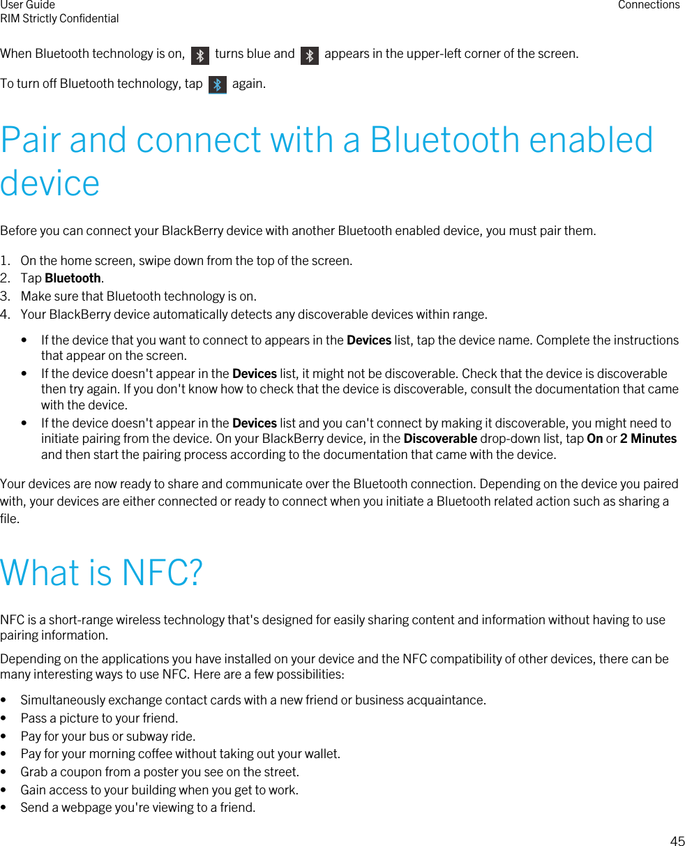 When Bluetooth technology is on,    turns blue and    appears in the upper-left corner of the screen.To turn off Bluetooth technology, tap    again.Pair and connect with a Bluetooth enableddeviceBefore you can connect your BlackBerry device with another Bluetooth enabled device, you must pair them.1. On the home screen, swipe down from the top of the screen.2. Tap Bluetooth.3. Make sure that Bluetooth technology is on.4. Your BlackBerry device automatically detects any discoverable devices within range.• If the device that you want to connect to appears in the Devices list, tap the device name. Complete the instructionsthat appear on the screen.• If the device doesn&apos;t appear in the Devices list, it might not be discoverable. Check that the device is discoverablethen try again. If you don&apos;t know how to check that the device is discoverable, consult the documentation that camewith the device.• If the device doesn&apos;t appear in the Devices list and you can&apos;t connect by making it discoverable, you might need toinitiate pairing from the device. On your BlackBerry device, in the Discoverable drop-down list, tap On or 2 Minutesand then start the pairing process according to the documentation that came with the device.Your devices are now ready to share and communicate over the Bluetooth connection. Depending on the device you pairedwith, your devices are either connected or ready to connect when you initiate a Bluetooth related action such as sharing afile.What is NFC?NFC is a short-range wireless technology that&apos;s designed for easily sharing content and information without having to usepairing information.Depending on the applications you have installed on your device and the NFC compatibility of other devices, there can bemany interesting ways to use NFC. Here are a few possibilities:• Simultaneously exchange contact cards with a new friend or business acquaintance.• Pass a picture to your friend.• Pay for your bus or subway ride.• Pay for your morning coffee without taking out your wallet.• Grab a coupon from a poster you see on the street.• Gain access to your building when you get to work.• Send a webpage you&apos;re viewing to a friend.User GuideRIM Strictly Confidential Connections45