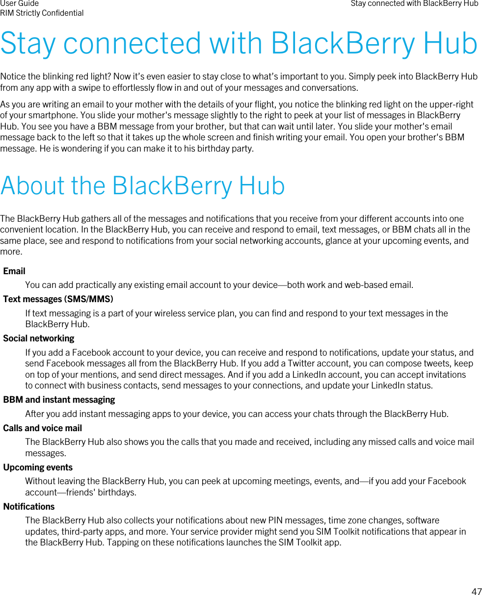 Stay connected with BlackBerry HubNotice the blinking red light? Now it’s even easier to stay close to what’s important to you. Simply peek into BlackBerry Hubfrom any app with a swipe to effortlessly flow in and out of your messages and conversations.As you are writing an email to your mother with the details of your flight, you notice the blinking red light on the upper-rightof your smartphone. You slide your mother&apos;s message slightly to the right to peek at your list of messages in BlackBerryHub. You see you have a BBM message from your brother, but that can wait until later. You slide your mother&apos;s emailmessage back to the left so that it takes up the whole screen and finish writing your email. You open your brother&apos;s BBMmessage. He is wondering if you can make it to his birthday party.About the BlackBerry HubThe BlackBerry Hub gathers all of the messages and notifications that you receive from your different accounts into oneconvenient location. In the BlackBerry Hub, you can receive and respond to email, text messages, or BBM chats all in thesame place, see and respond to notifications from your social networking accounts, glance at your upcoming events, andmore.EmailYou can add practically any existing email account to your device—both work and web-based email.Text messages (SMS/MMS)If text messaging is a part of your wireless service plan, you can find and respond to your text messages in theBlackBerry Hub.Social networkingIf you add a Facebook account to your device, you can receive and respond to notifications, update your status, andsend Facebook messages all from the BlackBerry Hub. If you add a Twitter account, you can compose tweets, keepon top of your mentions, and send direct messages. And if you add a LinkedIn account, you can accept invitationsto connect with business contacts, send messages to your connections, and update your LinkedIn status.BBM and instant messagingAfter you add instant messaging apps to your device, you can access your chats through the BlackBerry Hub.Calls and voice mailThe BlackBerry Hub also shows you the calls that you made and received, including any missed calls and voice mailmessages.Upcoming eventsWithout leaving the BlackBerry Hub, you can peek at upcoming meetings, events, and—if you add your Facebookaccount—friends&apos; birthdays.NotificationsThe BlackBerry Hub also collects your notifications about new PIN messages, time zone changes, softwareupdates, third-party apps, and more. Your service provider might send you SIM Toolkit notifications that appear inthe BlackBerry Hub. Tapping on these notifications launches the SIM Toolkit app.User GuideRIM Strictly Confidential Stay connected with BlackBerry Hub47