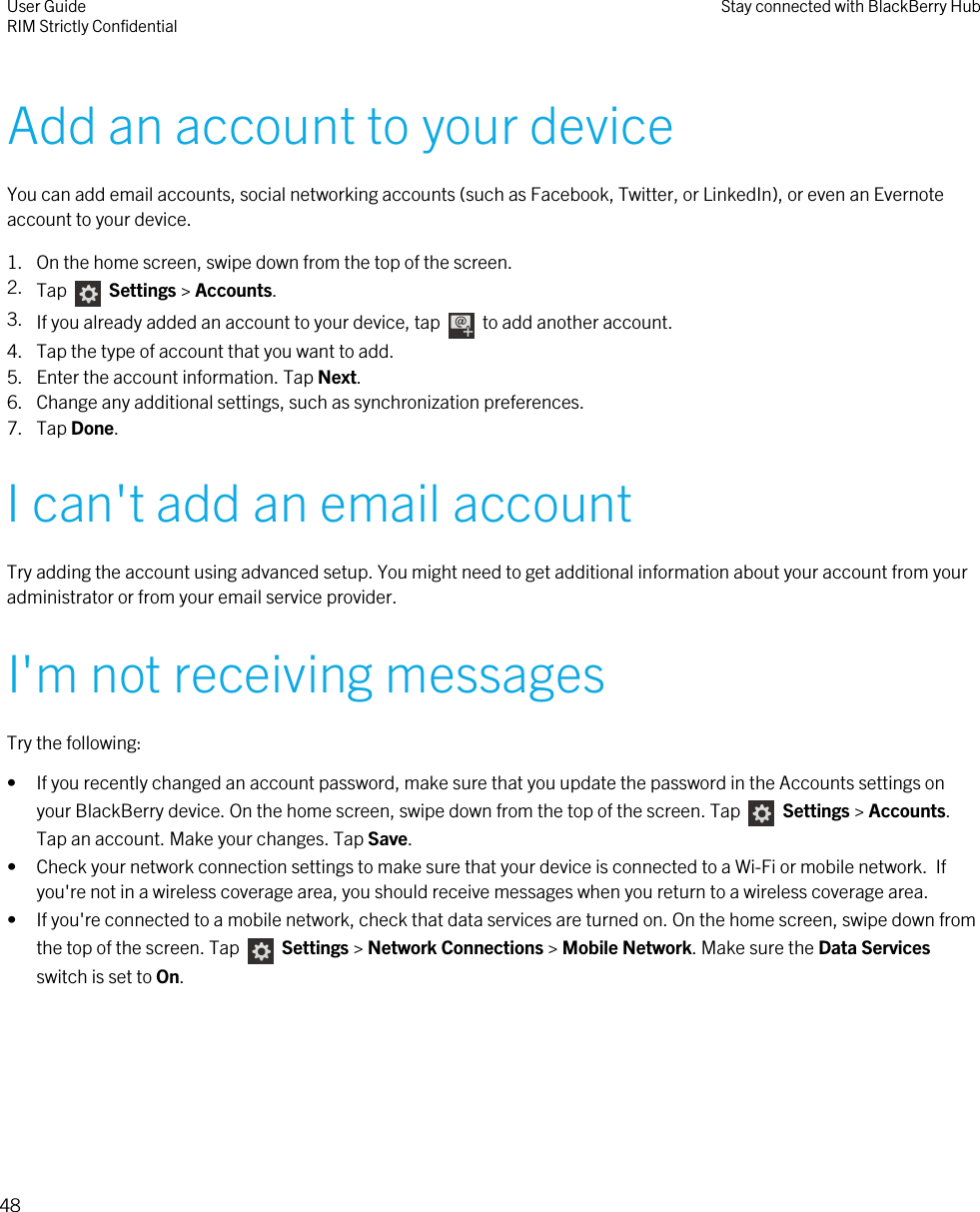 Add an account to your deviceYou can add email accounts, social networking accounts (such as Facebook, Twitter, or LinkedIn), or even an Evernoteaccount to your device.1. On the home screen, swipe down from the top of the screen.2. Tap   Settings &gt; Accounts.3. If you already added an account to your device, tap    to add another account.4. Tap the type of account that you want to add.5. Enter the account information. Tap Next.6. Change any additional settings, such as synchronization preferences.7. Tap Done.I can&apos;t add an email accountTry adding the account using advanced setup. You might need to get additional information about your account from youradministrator or from your email service provider.I&apos;m not receiving messagesTry the following:• If you recently changed an account password, make sure that you update the password in the Accounts settings onyour BlackBerry device. On the home screen, swipe down from the top of the screen. Tap   Settings &gt; Accounts.Tap an account. Make your changes. Tap Save.• Check your network connection settings to make sure that your device is connected to a Wi-Fi or mobile network.  Ifyou&apos;re not in a wireless coverage area, you should receive messages when you return to a wireless coverage area.• If you&apos;re connected to a mobile network, check that data services are turned on. On the home screen, swipe down fromthe top of the screen. Tap    Settings &gt; Network Connections &gt; Mobile Network. Make sure the Data Servicesswitch is set to On.User GuideRIM Strictly Confidential Stay connected with BlackBerry Hub48