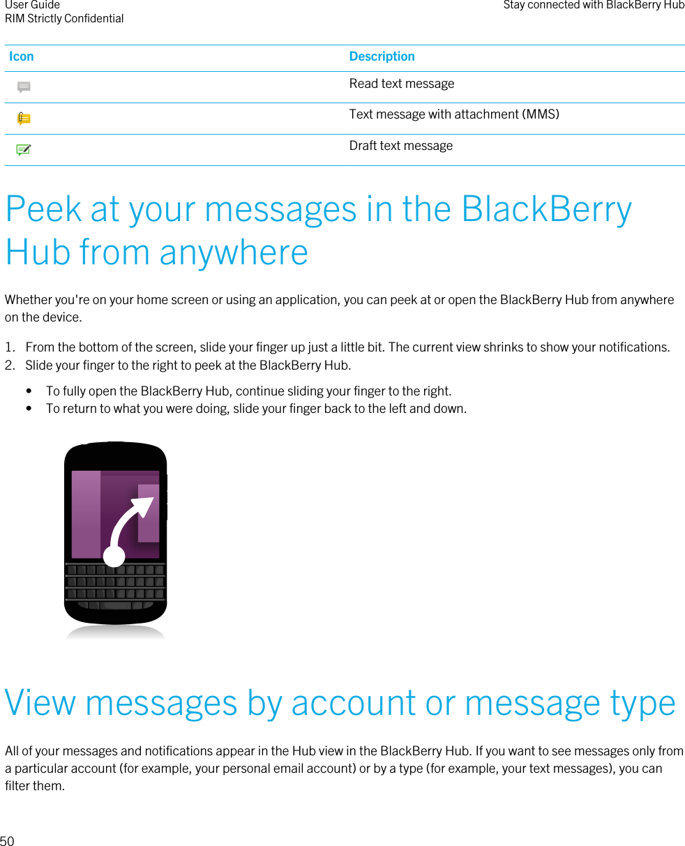 Icon Description Read text message Text message with attachment (MMS) Draft text messagePeek at your messages in the BlackBerryHub from anywhereWhether you&apos;re on your home screen or using an application, you can peek at or open the BlackBerry Hub from anywhereon the device.1. From the bottom of the screen, slide your finger up just a little bit. The current view shrinks to show your notifications.2. Slide your finger to the right to peek at the BlackBerry Hub.• To fully open the BlackBerry Hub, continue sliding your finger to the right.• To return to what you were doing, slide your finger back to the left and down. View messages by account or message typeAll of your messages and notifications appear in the Hub view in the BlackBerry Hub. If you want to see messages only froma particular account (for example, your personal email account) or by a type (for example, your text messages), you canfilter them.User GuideRIM Strictly Confidential Stay connected with BlackBerry Hub50