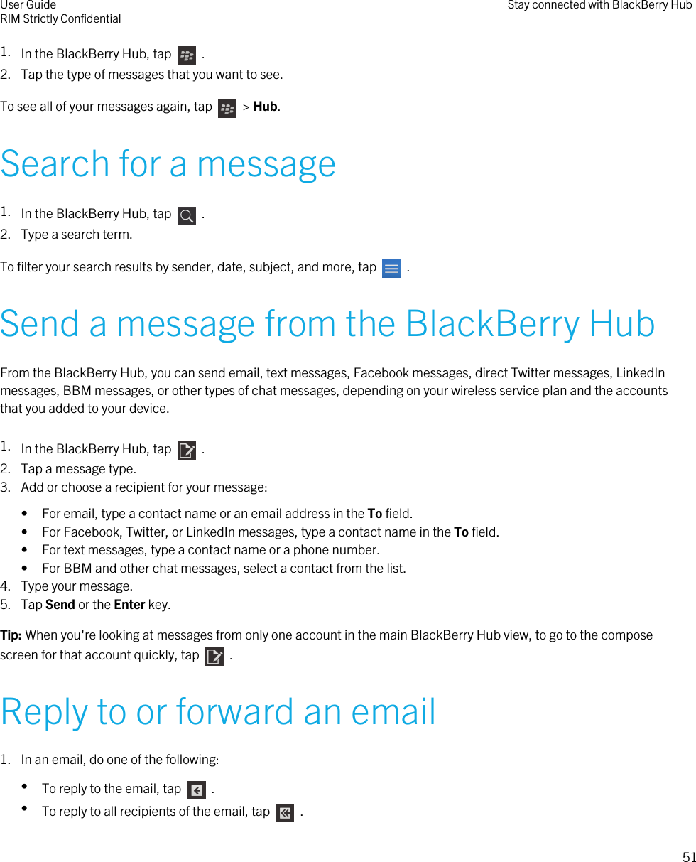 1. In the BlackBerry Hub, tap    .2. Tap the type of messages that you want to see.To see all of your messages again, tap    &gt; Hub.Search for a message1. In the BlackBerry Hub, tap    .2. Type a search term.To filter your search results by sender, date, subject, and more, tap    .Send a message from the BlackBerry HubFrom the BlackBerry Hub, you can send email, text messages, Facebook messages, direct Twitter messages, LinkedInmessages, BBM messages, or other types of chat messages, depending on your wireless service plan and the accountsthat you added to your device.1. In the BlackBerry Hub, tap    .2. Tap a message type.3. Add or choose a recipient for your message:• For email, type a contact name or an email address in the To field.• For Facebook, Twitter, or LinkedIn messages, type a contact name in the To field.• For text messages, type a contact name or a phone number.• For BBM and other chat messages, select a contact from the list.4. Type your message.5. Tap Send or the Enter key.Tip: When you&apos;re looking at messages from only one account in the main BlackBerry Hub view, to go to the composescreen for that account quickly, tap    .Reply to or forward an email1. In an email, do one of the following:•To reply to the email, tap    .•To reply to all recipients of the email, tap    .User GuideRIM Strictly Confidential Stay connected with BlackBerry Hub51