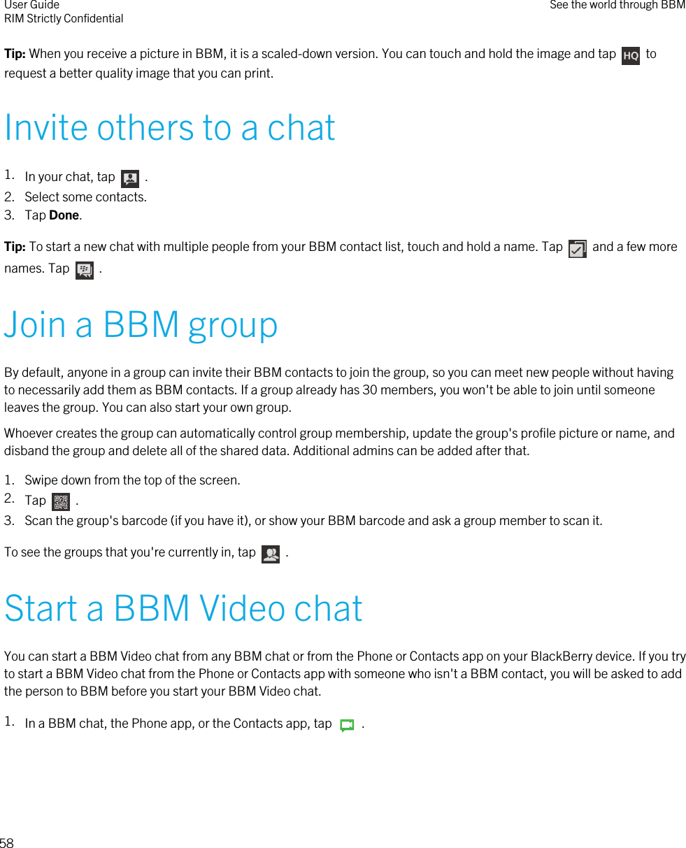 Tip: When you receive a picture in BBM, it is a scaled-down version. You can touch and hold the image and tap    torequest a better quality image that you can print.Invite others to a chat1. In your chat, tap    .2. Select some contacts.3. Tap Done.Tip: To start a new chat with multiple people from your BBM contact list, touch and hold a name. Tap    and a few morenames. Tap    .Join a BBM groupBy default, anyone in a group can invite their BBM contacts to join the group, so you can meet new people without havingto necessarily add them as BBM contacts. If a group already has 30 members, you won&apos;t be able to join until someoneleaves the group. You can also start your own group.Whoever creates the group can automatically control group membership, update the group&apos;s profile picture or name, anddisband the group and delete all of the shared data. Additional admins can be added after that.1. Swipe down from the top of the screen.2. Tap    .3. Scan the group&apos;s barcode (if you have it), or show your BBM barcode and ask a group member to scan it.To see the groups that you&apos;re currently in, tap    .Start a BBM Video chatYou can start a BBM Video chat from any BBM chat or from the Phone or Contacts app on your BlackBerry device. If you tryto start a BBM Video chat from the Phone or Contacts app with someone who isn&apos;t a BBM contact, you will be asked to addthe person to BBM before you start your BBM Video chat.1. In a BBM chat, the Phone app, or the Contacts app, tap    .User GuideRIM Strictly Confidential See the world through BBM58