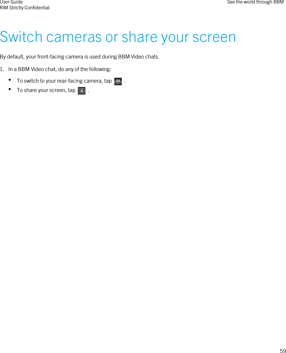 Switch cameras or share your screenBy default, your front-facing camera is used during BBM Video chats.1. In a BBM Video chat, do any of the following:•To switch to your rear-facing camera, tap    .•To share your screen, tap    .User GuideRIM Strictly Confidential See the world through BBM59