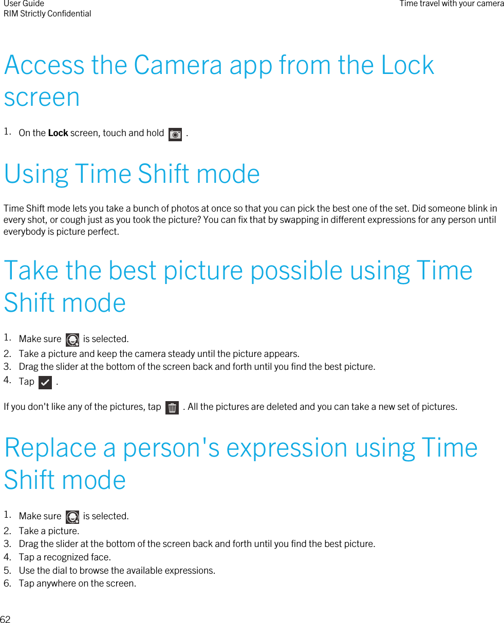 Access the Camera app from the Lockscreen1. On the Lock screen, touch and hold    .Using Time Shift modeTime Shift mode lets you take a bunch of photos at once so that you can pick the best one of the set. Did someone blink inevery shot, or cough just as you took the picture? You can fix that by swapping in different expressions for any person untileverybody is picture perfect.Take the best picture possible using TimeShift mode1. Make sure    is selected.2. Take a picture and keep the camera steady until the picture appears.3. Drag the slider at the bottom of the screen back and forth until you find the best picture.4. Tap    .If you don&apos;t like any of the pictures, tap    . All the pictures are deleted and you can take a new set of pictures.Replace a person&apos;s expression using TimeShift mode1. Make sure    is selected.2. Take a picture.3. Drag the slider at the bottom of the screen back and forth until you find the best picture.4. Tap a recognized face.5. Use the dial to browse the available expressions.6. Tap anywhere on the screen.User GuideRIM Strictly Confidential Time travel with your camera62