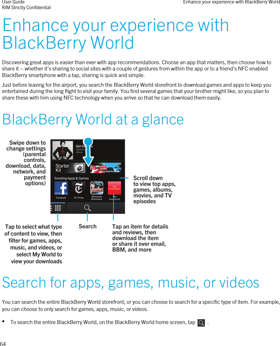 Enhance your experience withBlackBerry WorldDiscovering great apps is easier than ever with app recommendations. Choose an app that matters, then choose how toshare it – whether it’s sharing to social sites with a couple of gestures from within the app or to a friend’s NFC enabledBlackBerry smartphone with a tap, sharing is quick and simple.Just before leaving for the airport, you search the BlackBerry World storefront to download games and apps to keep youentertained during the long flight to visit your family. You find several games that your brother might like, so you plan toshare these with him using NFC technology when you arrive so that he can download them easily.BlackBerry World at a glance Search for apps, games, music, or videosYou can search the entire BlackBerry World storefront, or you can choose to search for a specific type of item. For example,you can choose to only search for games, apps, music, or videos.•To search the entire BlackBerry World, on the BlackBerry World home screen, tap    .User GuideRIM Strictly Confidential Enhance your experience with BlackBerry World64