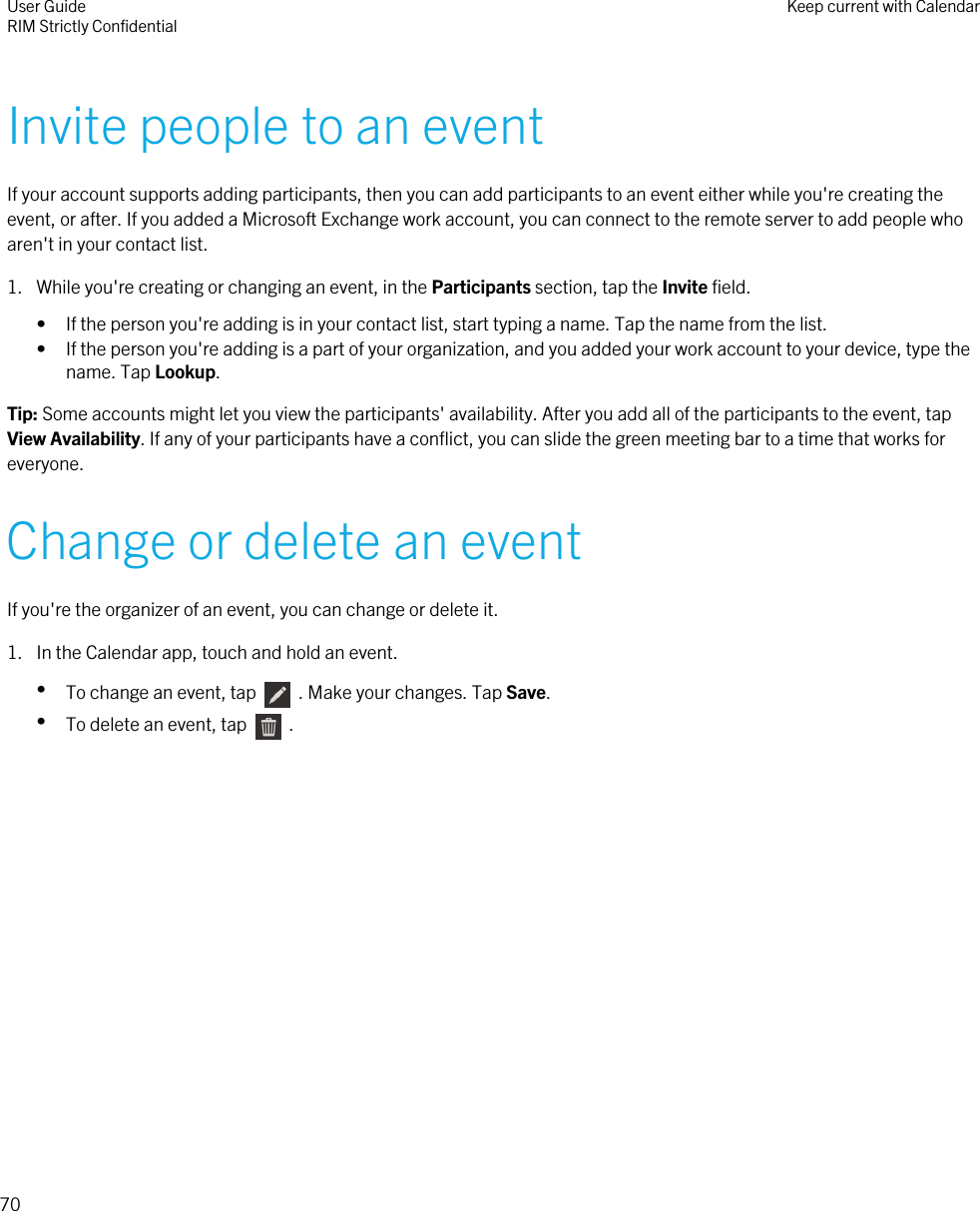 Invite people to an eventIf your account supports adding participants, then you can add participants to an event either while you&apos;re creating theevent, or after. If you added a Microsoft Exchange work account, you can connect to the remote server to add people whoaren&apos;t in your contact list.1. While you&apos;re creating or changing an event, in the Participants section, tap the Invite field.• If the person you&apos;re adding is in your contact list, start typing a name. Tap the name from the list.• If the person you&apos;re adding is a part of your organization, and you added your work account to your device, type thename. Tap Lookup.Tip: Some accounts might let you view the participants&apos; availability. After you add all of the participants to the event, tapView Availability. If any of your participants have a conflict, you can slide the green meeting bar to a time that works foreveryone.Change or delete an eventIf you&apos;re the organizer of an event, you can change or delete it.1. In the Calendar app, touch and hold an event.•To change an event, tap    . Make your changes. Tap Save.•To delete an event, tap    .User GuideRIM Strictly Confidential Keep current with Calendar70