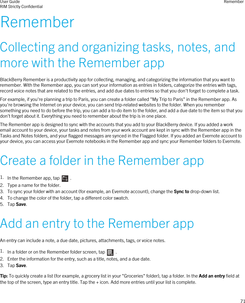 RememberCollecting and organizing tasks, notes, andmore with the Remember appBlackBerry Remember is a productivity app for collecting, managing, and categorizing the information that you want toremember. With the Remember app, you can sort your information as entries in folders, categorize the entries with tags,record voice notes that are related to the entries, and add due dates to entries so that you don&apos;t forget to complete a task.For example, if you&apos;re planning a trip to Paris, you can create a folder called &quot;My Trip to Paris&quot; in the Remember app. Asyou&apos;re browsing the Internet on your device, you can send trip-related websites to the folder. When you remembersomething you need to do before the trip, you can add a to-do item to the folder, and add a due date to the item so that youdon&apos;t forget about it. Everything you need to remember about the trip is in one place.The Remember app is designed to sync with the accounts that you add to your BlackBerry device. If you added a workemail account to your device, your tasks and notes from your work account are kept in sync with the Remember app in theTasks and Notes folders, and your flagged messages are synced in the Flagged folder. If you added an Evernote account toyour device, you can access your Evernote notebooks in the Remember app and sync your Remember folders to Evernote.Create a folder in the Remember app1. In the Remember app, tap    .2. Type a name for the folder.3. To sync your folder with an account (for example, an Evernote account), change the Sync to drop-down list.4. To change the color of the folder, tap a different color swatch.5. Tap Save.Add an entry to the Remember appAn entry can include a note, a due date, pictures, attachments, tags, or voice notes.1. In a folder or on the Remember folder screen, tap    .2. Enter the information for the entry, such as a title, notes, and a due date.3. Tap Save.Tip: To quickly create a list (for example, a grocery list in your &quot;Groceries&quot; folder), tap a folder. In the Add an entry field atthe top of the screen, type an entry title. Tap the + icon. Add more entries until your list is complete.User GuideRIM Strictly Confidential Remember71