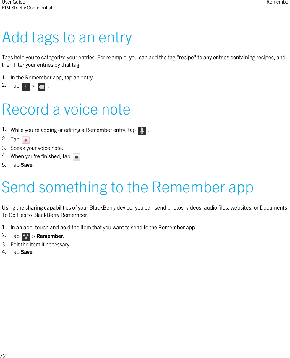 Add tags to an entryTags help you to categorize your entries. For example, you can add the tag &quot;recipe&quot; to any entries containing recipes, andthen filter your entries by that tag.1. In the Remember app, tap an entry.2. Tap    &gt;    .Record a voice note1. While you&apos;re adding or editing a Remember entry, tap    .2. Tap    .3. Speak your voice note.4. When you&apos;re finished, tap    .5. Tap Save.Send something to the Remember appUsing the sharing capabilities of your BlackBerry device, you can send photos, videos, audio files, websites, or DocumentsTo Go files to BlackBerry Remember.1. In an app, touch and hold the item that you want to send to the Remember app.2. Tap    &gt; Remember.3. Edit the item if necessary.4. Tap Save.User GuideRIM Strictly Confidential Remember72