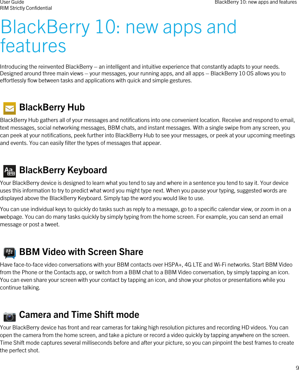 BlackBerry 10: new apps andfeaturesIntroducing the reinvented BlackBerry – an intelligent and intuitive experience that constantly adapts to your needs.Designed around three main views – your messages, your running apps, and all apps – BlackBerry 10 OS allows you toeffortlessly flow between tasks and applications with quick and simple gestures.   BlackBerry HubBlackBerry Hub gathers all of your messages and notifications into one convenient location. Receive and respond to email,text messages, social networking messages, BBM chats, and instant messages. With a single swipe from any screen, youcan peek at your notifications, peek further into BlackBerry Hub to see your messages, or peek at your upcoming meetingsand events. You can easily filter the types of messages that appear.   BlackBerry KeyboardYour BlackBerry device is designed to learn what you tend to say and where in a sentence you tend to say it. Your deviceuses this information to try to predict what word you might type next. When you pause your typing, suggested words aredisplayed above the BlackBerry Keyboard. Simply tap the word you would like to use.You can use individual keys to quickly do tasks such as reply to a message, go to a specific calendar view, or zoom in on awebpage. You can do many tasks quickly by simply typing from the home screen. For example, you can send an emailmessage or post a tweet.  BBM Video with Screen ShareHave face-to-face video conversations with your BBM contacts over HSPA+, 4G LTE and Wi-Fi networks. Start BBM Videofrom the Phone or the Contacts app, or switch from a BBM chat to a BBM Video conversation, by simply tapping an icon.You can even share your screen with your contact by tapping an icon, and show your photos or presentations while youcontinue talking.   Camera and Time Shift modeYour BlackBerry device has front and rear cameras for taking high resolution pictures and recording HD videos. You canopen the camera from the home screen, and take a picture or record a video quickly by tapping anywhere on the screen.Time Shift mode captures several milliseconds before and after your picture, so you can pinpoint the best frames to createthe perfect shot.User GuideRIM Strictly Confidential BlackBerry 10: new apps and features9