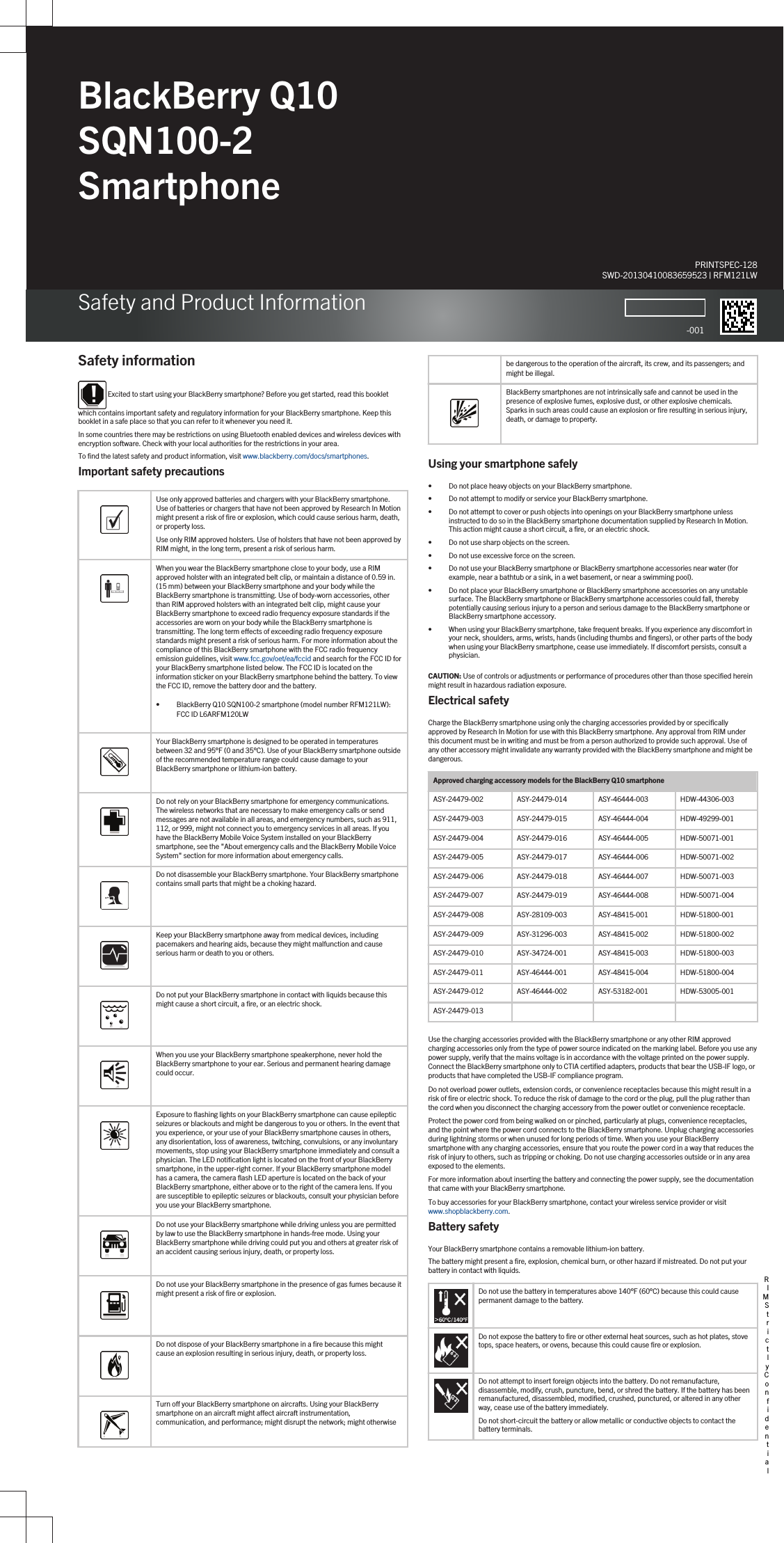 BlackBerry Q10 SQN100-2 SmartphoneSafety and Product InformationPRINTSPEC-128SWD-20130410083659523 | RFM121LW-001Safety information Excited to start using your BlackBerry smartphone? Before you get started, read this booklet which contains important safety and regulatory information for your BlackBerry smartphone. Keep this booklet in a safe place so that you can refer to it whenever you need it.In some countries there may be restrictions on using Bluetooth enabled devices and wireless devices with encryption software. Check with your local authorities for the restrictions in your area.To find the latest safety and product information, visit www.blackberry.com/docs/smartphones.Important safety precautions  Use only approved batteries and chargers with your BlackBerry smartphone. Use of batteries or chargers that have not been approved by Research In Motion might present a risk of fire or explosion, which could cause serious harm, death, or property loss.Use only RIM approved holsters. Use of holsters that have not been approved by RIM might, in the long term, present a risk of serious harm.  When you wear the BlackBerry smartphone close to your body, use a RIM approved holster with an integrated belt clip, or maintain a distance of 0.59 in. (15 mm) between your BlackBerry smartphone and your body while the BlackBerry smartphone is transmitting. Use of body-worn accessories, other than RIM approved holsters with an integrated belt clip, might cause your BlackBerry smartphone to exceed radio frequency exposure standards if the accessories are worn on your body while the BlackBerry smartphone is transmitting. The long term effects of exceeding radio frequency exposure standards might present a risk of serious harm. For more information about the compliance of this BlackBerry smartphone with the FCC radio frequency emission guidelines, visit www.fcc.gov/oet/ea/fccid and search for the FCC ID for your BlackBerry smartphone listed below. The FCC ID is located on the information sticker on your BlackBerry smartphone behind the battery. To view the FCC ID, remove the battery door and the battery.• BlackBerry Q10 SQN100-2 smartphone (model number RFM121LW): FCC ID L6ARFM120LW  Your BlackBerry smartphone is designed to be operated in temperatures between 32 and 95°F (0 and 35°C). Use of your BlackBerry smartphone outside of the recommended temperature range could cause damage to your BlackBerry smartphone or lithium-ion battery.  Do not rely on your BlackBerry smartphone for emergency communications. The wireless networks that are necessary to make emergency calls or send messages are not available in all areas, and emergency numbers, such as 911, 112, or 999, might not connect you to emergency services in all areas. If you have the BlackBerry Mobile Voice System installed on your BlackBerry smartphone, see the &quot;About emergency calls and the BlackBerry Mobile Voice System&quot; section for more information about emergency calls.  Do not disassemble your BlackBerry smartphone. Your BlackBerry smartphone contains small parts that might be a choking hazard.  Keep your BlackBerry smartphone away from medical devices, including pacemakers and hearing aids, because they might malfunction and cause serious harm or death to you or others.  Do not put your BlackBerry smartphone in contact with liquids because this might cause a short circuit, a fire, or an electric shock.  When you use your BlackBerry smartphone speakerphone, never hold the BlackBerry smartphone to your ear. Serious and permanent hearing damage could occur.  Exposure to flashing lights on your BlackBerry smartphone can cause epileptic seizures or blackouts and might be dangerous to you or others. In the event that you experience, or your use of your BlackBerry smartphone causes in others, any disorientation, loss of awareness, twitching, convulsions, or any involuntary movements, stop using your BlackBerry smartphone immediately and consult a physician. The LED notification light is located on the front of your BlackBerry smartphone, in the upper-right corner. If your BlackBerry smartphone model has a camera, the camera flash LED aperture is located on the back of your BlackBerry smartphone, either above or to the right of the camera lens. If you are susceptible to epileptic seizures or blackouts, consult your physician before you use your BlackBerry smartphone.  Do not use your BlackBerry smartphone while driving unless you are permitted by law to use the BlackBerry smartphone in hands-free mode. Using your BlackBerry smartphone while driving could put you and others at greater risk of an accident causing serious injury, death, or property loss.  Do not use your BlackBerry smartphone in the presence of gas fumes because it might present a risk of fire or explosion.  Do not dispose of your BlackBerry smartphone in a fire because this might cause an explosion resulting in serious injury, death, or property loss.  Turn off your BlackBerry smartphone on aircrafts. Using your BlackBerry smartphone on an aircraft might affect aircraft instrumentation, communication, and performance; might disrupt the network; might otherwise   be dangerous to the operation of the aircraft, its crew, and its passengers; and might be illegal.  BlackBerry smartphones are not intrinsically safe and cannot be used in the presence of explosive fumes, explosive dust, or other explosive chemicals. Sparks in such areas could cause an explosion or fire resulting in serious injury, death, or damage to property.Using your smartphone safely• Do not place heavy objects on your BlackBerry smartphone.• Do not attempt to modify or service your BlackBerry smartphone.• Do not attempt to cover or push objects into openings on your BlackBerry smartphone unless instructed to do so in the BlackBerry smartphone documentation supplied by Research In Motion. This action might cause a short circuit, a fire, or an electric shock.• Do not use sharp objects on the screen.• Do not use excessive force on the screen.• Do not use your BlackBerry smartphone or BlackBerry smartphone accessories near water (for example, near a bathtub or a sink, in a wet basement, or near a swimming pool).• Do not place your BlackBerry smartphone or BlackBerry smartphone accessories on any unstable surface. The BlackBerry smartphone or BlackBerry smartphone accessories could fall, thereby potentially causing serious injury to a person and serious damage to the BlackBerry smartphone or BlackBerry smartphone accessory.• When using your BlackBerry smartphone, take frequent breaks. If you experience any discomfort in your neck, shoulders, arms, wrists, hands (including thumbs and fingers), or other parts of the body when using your BlackBerry smartphone, cease use immediately. If discomfort persists, consult a physician.CAUTION: Use of controls or adjustments or performance of procedures other than those specified herein might result in hazardous radiation exposure.Electrical safetyCharge the BlackBerry smartphone using only the charging accessories provided by or specifically approved by Research In Motion for use with this BlackBerry smartphone. Any approval from RIM under this document must be in writing and must be from a person authorized to provide such approval. Use of any other accessory might invalidate any warranty provided with the BlackBerry smartphone and might be dangerous.Approved charging accessory models for the BlackBerry Q10 smartphoneASY-24479-002 ASY-24479-014 ASY-46444-003 HDW-44306-003ASY-24479-003 ASY-24479-015 ASY-46444-004 HDW-49299-001ASY-24479-004 ASY-24479-016 ASY-46444-005 HDW-50071-001ASY-24479-005 ASY-24479-017 ASY-46444-006 HDW-50071-002ASY-24479-006 ASY-24479-018 ASY-46444-007 HDW-50071-003ASY-24479-007 ASY-24479-019 ASY-46444-008 HDW-50071-004ASY-24479-008 ASY-28109-003 ASY-48415-001 HDW-51800-001ASY-24479-009 ASY-31296-003 ASY-48415-002 HDW-51800-002ASY-24479-010 ASY-34724-001 ASY-48415-003 HDW-51800-003ASY-24479-011 ASY-46444-001 ASY-48415-004 HDW-51800-004ASY-24479-012 ASY-46444-002 ASY-53182-001 HDW-53005-001ASY-24479-013Use the charging accessories provided with the BlackBerry smartphone or any other RIM approved charging accessories only from the type of power source indicated on the marking label. Before you use any power supply, verify that the mains voltage is in accordance with the voltage printed on the power supply. Connect the BlackBerry smartphone only to CTIA certified adapters, products that bear the USB-IF logo, or products that have completed the USB-IF compliance program.Do not overload power outlets, extension cords, or convenience receptacles because this might result in a risk of fire or electric shock. To reduce the risk of damage to the cord or the plug, pull the plug rather than the cord when you disconnect the charging accessory from the power outlet or convenience receptacle.Protect the power cord from being walked on or pinched, particularly at plugs, convenience receptacles, and the point where the power cord connects to the BlackBerry smartphone. Unplug charging accessories during lightning storms or when unused for long periods of time. When you use your BlackBerry smartphone with any charging accessories, ensure that you route the power cord in a way that reduces the risk of injury to others, such as tripping or choking. Do not use charging accessories outside or in any area exposed to the elements.For more information about inserting the battery and connecting the power supply, see the documentation that came with your BlackBerry smartphone.To buy accessories for your BlackBerry smartphone, contact your wireless service provider or visit www.shopblackberry.com.Battery safetyYour BlackBerry smartphone contains a removable lithium-ion battery.The battery might present a fire, explosion, chemical burn, or other hazard if mistreated. Do not put your battery in contact with liquids.Do not use the battery in temperatures above 140°F (60°C) because this could cause permanent damage to the battery.Do not expose the battery to fire or other external heat sources, such as hot plates, stove tops, space heaters, or ovens, because this could cause fire or explosion.Do not attempt to insert foreign objects into the battery. Do not remanufacture, disassemble, modify, crush, puncture, bend, or shred the battery. If the battery has been remanufactured, disassembled, modified, crushed, punctured, or altered in any other way, cease use of the battery immediately.Do not short-circuit the battery or allow metallic or conductive objects to contact the battery terminals.RIM Strictly Confidential