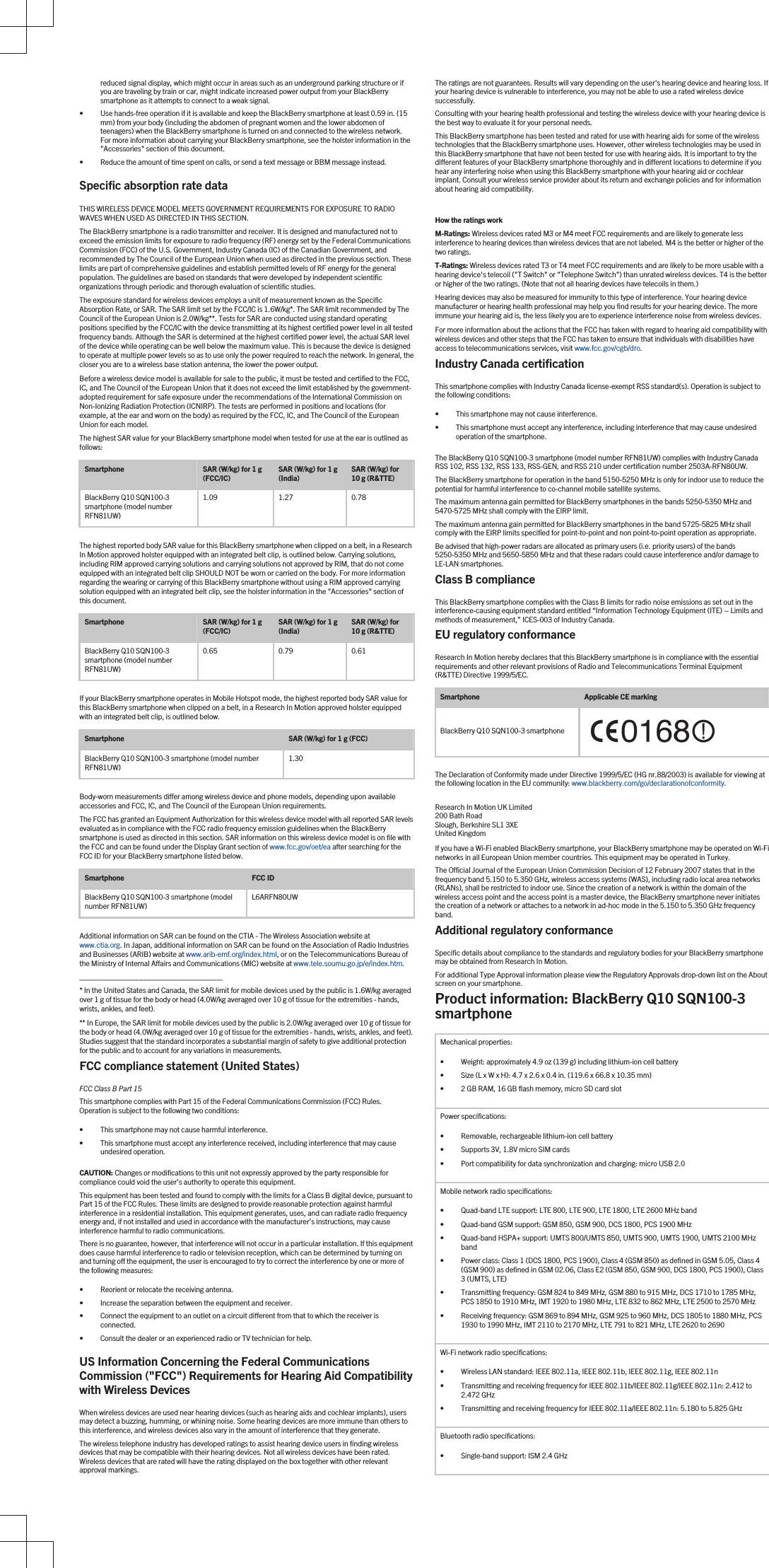 reduced signal display, which might occur in areas such as an underground parking structure or if you are traveling by train or car, might indicate increased power output from your BlackBerry smartphone as it attempts to connect to a weak signal.• Use hands-free operation if it is available and keep the BlackBerry smartphone at least 0.59 in. (15 mm) from your body (including the abdomen of pregnant women and the lower abdomen of teenagers) when the BlackBerry smartphone is turned on and connected to the wireless network. For more information about carrying your BlackBerry smartphone, see the holster information in the &quot;Accessories&quot; section of this document.• Reduce the amount of time spent on calls, or send a text message or BBM message instead.Specific absorption rate dataTHIS WIRELESS DEVICE MODEL MEETS GOVERNMENT REQUIREMENTS FOR EXPOSURE TO RADIO WAVES WHEN USED AS DIRECTED IN THIS SECTION.The BlackBerry smartphone is a radio transmitter and receiver. It is designed and manufactured not to exceed the emission limits for exposure to radio frequency (RF) energy set by the Federal Communications Commission (FCC) of the U.S. Government, Industry Canada (IC) of the Canadian Government, and recommended by The Council of the European Union when used as directed in the previous section. These limits are part of comprehensive guidelines and establish permitted levels of RF energy for the general population. The guidelines are based on standards that were developed by independent scientific organizations through periodic and thorough evaluation of scientific studies.The exposure standard for wireless devices employs a unit of measurement known as the Specific Absorption Rate, or SAR. The SAR limit set by the FCC/IC is 1.6W/kg*. The SAR limit recommended by The Council of the European Union is 2.0W/kg**. Tests for SAR are conducted using standard operating positions specified by the FCC/IC with the device transmitting at its highest certified power level in all tested frequency bands. Although the SAR is determined at the highest certified power level, the actual SAR level of the device while operating can be well below the maximum value. This is because the device is designed to operate at multiple power levels so as to use only the power required to reach the network. In general, the closer you are to a wireless base station antenna, the lower the power output.Before a wireless device model is available for sale to the public, it must be tested and certified to the FCC, IC, and The Council of the European Union that it does not exceed the limit established by the government-adopted requirement for safe exposure under the recommendations of the International Commission on Non-Ionizing Radiation Protection (ICNIRP). The tests are performed in positions and locations (for example, at the ear and worn on the body) as required by the FCC, IC, and The Council of the European Union for each model.The highest SAR value for your BlackBerry smartphone model when tested for use at the ear is outlined as follows:Smartphone SAR (W/kg) for 1 g (FCC/IC) SAR (W/kg) for 1 g (India) SAR (W/kg) for 10 g (R&amp;TTE)BlackBerry Q10 SQN100-3 smartphone (model number RFN81UW)1.09 1.27 0.78The highest reported body SAR value for this BlackBerry smartphone when clipped on a belt, in a Research In Motion approved holster equipped with an integrated belt clip, is outlined below. Carrying solutions, including RIM approved carrying solutions and carrying solutions not approved by RIM, that do not come equipped with an integrated belt clip SHOULD NOT be worn or carried on the body. For more information regarding the wearing or carrying of this BlackBerry smartphone without using a RIM approved carrying solution equipped with an integrated belt clip, see the holster information in the &quot;Accessories&quot; section of this document.Smartphone SAR (W/kg) for 1 g (FCC/IC) SAR (W/kg) for 1 g (India) SAR (W/kg) for 10 g (R&amp;TTE)BlackBerry Q10 SQN100-3 smartphone (model number RFN81UW)0.65 0.79 0.61If your BlackBerry smartphone operates in Mobile Hotspot mode, the highest reported body SAR value for this BlackBerry smartphone when clipped on a belt, in a Research In Motion approved holster equipped with an integrated belt clip, is outlined below.Smartphone SAR (W/kg) for 1 g (FCC)BlackBerry Q10 SQN100-3 smartphone (model number RFN81UW) 1.30Body-worn measurements differ among wireless device and phone models, depending upon available accessories and FCC, IC, and The Council of the European Union requirements.The FCC has granted an Equipment Authorization for this wireless device model with all reported SAR levels evaluated as in compliance with the FCC radio frequency emission guidelines when the BlackBerry smartphone is used as directed in this section. SAR information on this wireless device model is on file with the FCC and can be found under the Display Grant section of www.fcc.gov/oet/ea after searching for the FCC ID for your BlackBerry smartphone listed below.Smartphone FCC IDBlackBerry Q10 SQN100-3 smartphone (model number RFN81UW) L6ARFN80UWAdditional information on SAR can be found on the CTIA - The Wireless Association website at www.ctia.org. In Japan, additional information on SAR can be found on the Association of Radio Industries and Businesses (ARIB) website at www.arib-emf.org/index.html, or on the Telecommunications Bureau of the Ministry of Internal Affairs and Communications (MIC) website at www.tele.soumu.go.jp/e/index.htm. ___________________________________* In the United States and Canada, the SAR limit for mobile devices used by the public is 1.6W/kg averaged over 1 g of tissue for the body or head (4.0W/kg averaged over 10 g of tissue for the extremities - hands, wrists, ankles, and feet).** In Europe, the SAR limit for mobile devices used by the public is 2.0W/kg averaged over 10 g of tissue for the body or head (4.0W/kg averaged over 10 g of tissue for the extremities - hands, wrists, ankles, and feet). Studies suggest that the standard incorporates a substantial margin of safety to give additional protection for the public and to account for any variations in measurements.FCC compliance statement (United States)FCC Class B Part 15 This smartphone complies with Part 15 of the Federal Communications Commission (FCC) Rules. Operation is subject to the following two conditions:• This smartphone may not cause harmful interference.• This smartphone must accept any interference received, including interference that may cause undesired operation.CAUTION: Changes or modifications to this unit not expressly approved by the party responsible for compliance could void the user’s authority to operate this equipment.This equipment has been tested and found to comply with the limits for a Class B digital device, pursuant to Part 15 of the FCC Rules. These limits are designed to provide reasonable protection against harmful interference in a residential installation. This equipment generates, uses, and can radiate radio frequency energy and, if not installed and used in accordance with the manufacturer’s instructions, may cause interference harmful to radio communications.There is no guarantee, however, that interference will not occur in a particular installation. If this equipment does cause harmful interference to radio or television reception, which can be determined by turning on and turning off the equipment, the user is encouraged to try to correct the interference by one or more of the following measures:• Reorient or relocate the receiving antenna.• Increase the separation between the equipment and receiver.• Connect the equipment to an outlet on a circuit different from that to which the receiver is connected.• Consult the dealer or an experienced radio or TV technician for help.US Information Concerning the Federal Communications Commission (&quot;FCC&quot;) Requirements for Hearing Aid Compatibility with Wireless DevicesWhen wireless devices are used near hearing devices (such as hearing aids and cochlear implants), users may detect a buzzing, humming, or whining noise. Some hearing devices are more immune than others to this interference, and wireless devices also vary in the amount of interference that they generate.The wireless telephone industry has developed ratings to assist hearing device users in finding wireless devices that may be compatible with their hearing devices. Not all wireless devices have been rated. Wireless devices that are rated will have the rating displayed on the box together with other relevant approval markings.The ratings are not guarantees. Results will vary depending on the user&apos;s hearing device and hearing loss. If your hearing device is vulnerable to interference, you may not be able to use a rated wireless device successfully.Consulting with your hearing health professional and testing the wireless device with your hearing device is the best way to evaluate it for your personal needs.This BlackBerry smartphone has been tested and rated for use with hearing aids for some of the wireless technologies that the BlackBerry smartphone uses. However, other wireless technologies may be used in this BlackBerry smartphone that have not been tested for use with hearing aids. It is important to try the different features of your BlackBerry smartphone thoroughly and in different locations to determine if you hear any interfering noise when using this BlackBerry smartphone with your hearing aid or cochlear implant. Consult your wireless service provider about its return and exchange policies and for information about hearing aid compatibility.How the ratings workM-Ratings: Wireless devices rated M3 or M4 meet FCC requirements and are likely to generate less interference to hearing devices than wireless devices that are not labeled. M4 is the better or higher of the two ratings.T-Ratings: Wireless devices rated T3 or T4 meet FCC requirements and are likely to be more usable with a hearing device&apos;s telecoil (&quot;T Switch&quot; or &quot;Telephone Switch&quot;) than unrated wireless devices. T4 is the better or higher of the two ratings. (Note that not all hearing devices have telecoils in them.)Hearing devices may also be measured for immunity to this type of interference. Your hearing device manufacturer or hearing health professional may help you find results for your hearing device. The more immune your hearing aid is, the less likely you are to experience interference noise from wireless devices.For more information about the actions that the FCC has taken with regard to hearing aid compatibility with wireless devices and other steps that the FCC has taken to ensure that individuals with disabilities have access to telecommunications services, visit www.fcc.gov/cgb/dro.Industry Canada certificationThis smartphone complies with Industry Canada license-exempt RSS standard(s). Operation is subject to the following conditions:• This smartphone may not cause interference.• This smartphone must accept any interference, including interference that may cause undesired operation of the smartphone.The BlackBerry Q10 SQN100-3 smartphone (model number RFN81UW) complies with Industry Canada RSS 102, RSS 132, RSS 133, RSS-GEN, and RSS 210 under certification number 2503A-RFN80UW.The BlackBerry smartphone for operation in the band 5150-5250 MHz is only for indoor use to reduce the potential for harmful interference to co-channel mobile satellite systems.The maximum antenna gain permitted for BlackBerry smartphones in the bands 5250-5350 MHz and 5470-5725 MHz shall comply with the EIRP limit.The maximum antenna gain permitted for BlackBerry smartphones in the band 5725-5825 MHz shall comply with the EIRP limits specified for point-to-point and non point-to-point operation as appropriate.Be advised that high-power radars are allocated as primary users (i.e. priority users) of the bands 5250-5350 MHz and 5650-5850 MHz and that these radars could cause interference and/or damage to LE-LAN smartphones.Class B complianceThis BlackBerry smartphone complies with the Class B limits for radio noise emissions as set out in the interference-causing equipment standard entitled “Information Technology Equipment (ITE) – Limits and methods of measurement,” ICES-003 of Industry Canada.EU regulatory conformanceResearch In Motion hereby declares that this BlackBerry smartphone is in compliance with the essential requirements and other relevant provisions of Radio and Telecommunications Terminal Equipment (R&amp;TTE) Directive 1999/5/EC.Smartphone Applicable CE markingBlackBerry Q10 SQN100-3 smartphoneThe Declaration of Conformity made under Directive 1999/5/EC (HG nr.88/2003) is available for viewing at the following location in the EU community: www.blackberry.com/go/declarationofconformity.Research In Motion UK Limited200 Bath RoadSlough, Berkshire SL1 3XEUnited KingdomIf you have a Wi-Fi enabled BlackBerry smartphone, your BlackBerry smartphone may be operated on Wi-Fi networks in all European Union member countries. This equipment may be operated in Turkey.The Official Journal of the European Union Commission Decision of 12 February 2007 states that in the frequency band 5.150 to 5.350 GHz, wireless access systems (WAS), including radio local area networks (RLANs), shall be restricted to indoor use. Since the creation of a network is within the domain of the wireless access point and the access point is a master device, the BlackBerry smartphone never initiates the creation of a network or attaches to a network in ad-hoc mode in the 5.150 to 5.350 GHz frequency band.Additional regulatory conformanceSpecific details about compliance to the standards and regulatory bodies for your BlackBerry smartphone may be obtained from Research In Motion.For additional Type Approval information please view the Regulatory Approvals drop-down list on the About screen on your smartphone.Product information: BlackBerry Q10 SQN100-3 smartphoneMechanical properties:• Weight: approximately 4.9 oz (139 g) including lithium-ion cell battery• Size (L x W x H): 4.7 x 2.6 x 0.4 in. (119.6 x 66.8 x 10.35 mm)• 2 GB RAM, 16 GB flash memory, micro SD card slotPower specifications:• Removable, rechargeable lithium-ion cell battery• Supports 3V, 1.8V micro SIM cards• Port compatibility for data synchronization and charging: micro USB 2.0Mobile network radio specifications:• Quad-band LTE support: LTE 800, LTE 900, LTE 1800, LTE 2600 MHz band• Quad-band GSM support: GSM 850, GSM 900, DCS 1800, PCS 1900 MHz• Quad-band HSPA+ support: UMTS 800/UMTS 850, UMTS 900, UMTS 1900, UMTS 2100 MHz band• Power class: Class 1 (DCS 1800, PCS 1900), Class 4 (GSM 850) as defined in GSM 5.05, Class 4 (GSM 900) as defined in GSM 02.06, Class E2 (GSM 850, GSM 900, DCS 1800, PCS 1900), Class 3 (UMTS, LTE)• Transmitting frequency: GSM 824 to 849 MHz, GSM 880 to 915 MHz, DCS 1710 to 1785 MHz, PCS 1850 to 1910 MHz, IMT 1920 to 1980 MHz, LTE 832 to 862 MHz, LTE 2500 to 2570 MHz• Receiving frequency: GSM 869 to 894 MHz, GSM 925 to 960 MHz, DCS 1805 to 1880 MHz, PCS 1930 to 1990 MHz, IMT 2110 to 2170 MHz, LTE 791 to 821 MHz, LTE 2620 to 2690Wi-Fi network radio specifications:• Wireless LAN standard: IEEE 802.11a, IEEE 802.11b, IEEE 802.11g, IEEE 802.11n• Transmitting and receiving frequency for IEEE 802.11b/IEEE 802.11g/IEEE 802.11n: 2.412 to 2.472 GHz• Transmitting and receiving frequency for IEEE 802.11a/IEEE 802.11n: 5.180 to 5.825 GHzBluetooth radio specifications:• Single-band support: ISM 2.4 GHz