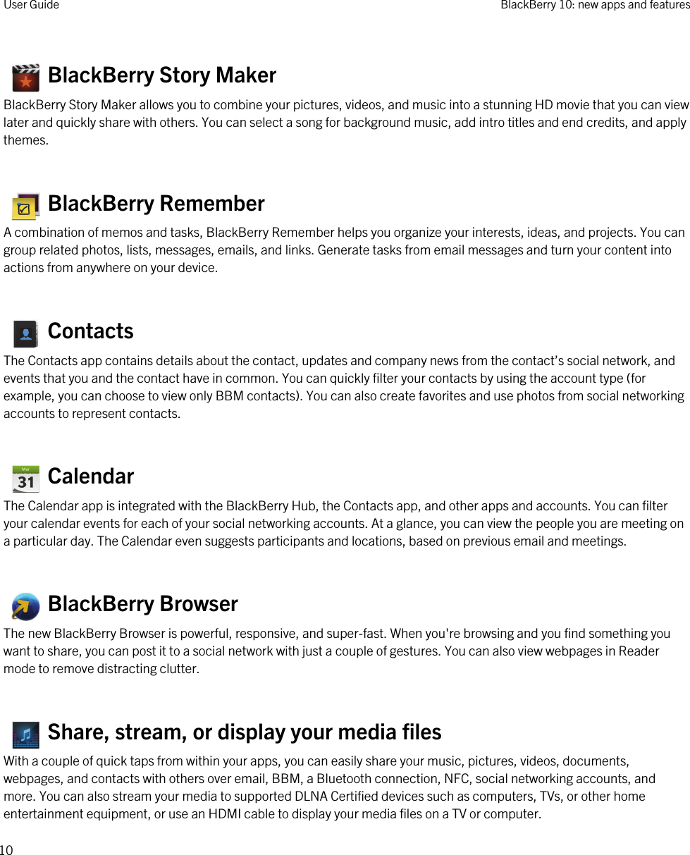    BlackBerry Story MakerBlackBerry Story Maker allows you to combine your pictures, videos, and music into a stunning HD movie that you can view later and quickly share with others. You can select a song for background music, add intro titles and end credits, and apply themes.   BlackBerry RememberA combination of memos and tasks, BlackBerry Remember helps you organize your interests, ideas, and projects. You can group related photos, lists, messages, emails, and links. Generate tasks from email messages and turn your content into actions from anywhere on your device.   ContactsThe Contacts app contains details about the contact, updates and company news from the contact’s social network, and events that you and the contact have in common. You can quickly filter your contacts by using the account type (for example, you can choose to view only BBM contacts). You can also create favorites and use photos from social networking accounts to represent contacts.   CalendarThe Calendar app is integrated with the BlackBerry Hub, the Contacts app, and other apps and accounts. You can filter your calendar events for each of your social networking accounts. At a glance, you can view the people you are meeting on a particular day. The Calendar even suggests participants and locations, based on previous email and meetings.   BlackBerry BrowserThe new BlackBerry Browser is powerful, responsive, and super-fast. When you&apos;re browsing and you find something you want to share, you can post it to a social network with just a couple of gestures. You can also view webpages in Reader mode to remove distracting clutter.   Share, stream, or display your media filesWith a couple of quick taps from within your apps, you can easily share your music, pictures, videos, documents, webpages, and contacts with others over email, BBM, a Bluetooth connection, NFC, social networking accounts, and more. You can also stream your media to supported DLNA Certified devices such as computers, TVs, or other home entertainment equipment, or use an HDMI cable to display your media files on a TV or computer.User Guide BlackBerry 10: new apps and features10 