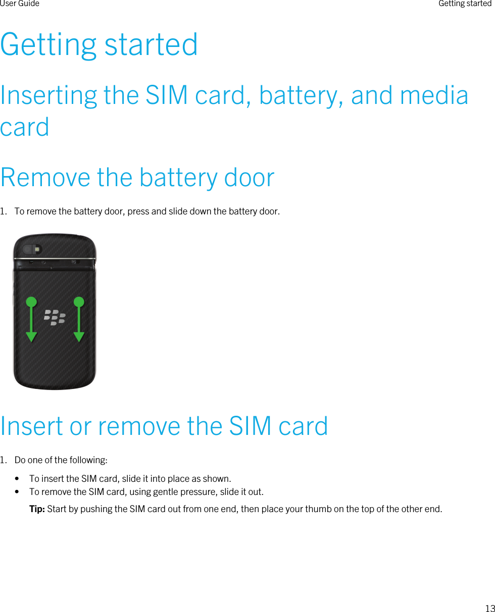 Getting startedInserting the SIM card, battery, and media cardRemove the battery door1. To remove the battery door, press and slide down the battery door. Insert or remove the SIM card1. Do one of the following:• To insert the SIM card, slide it into place as shown.• To remove the SIM card, using gentle pressure, slide it out.Tip: Start by pushing the SIM card out from one end, then place your thumb on the top of the other end.User Guide Getting started13 