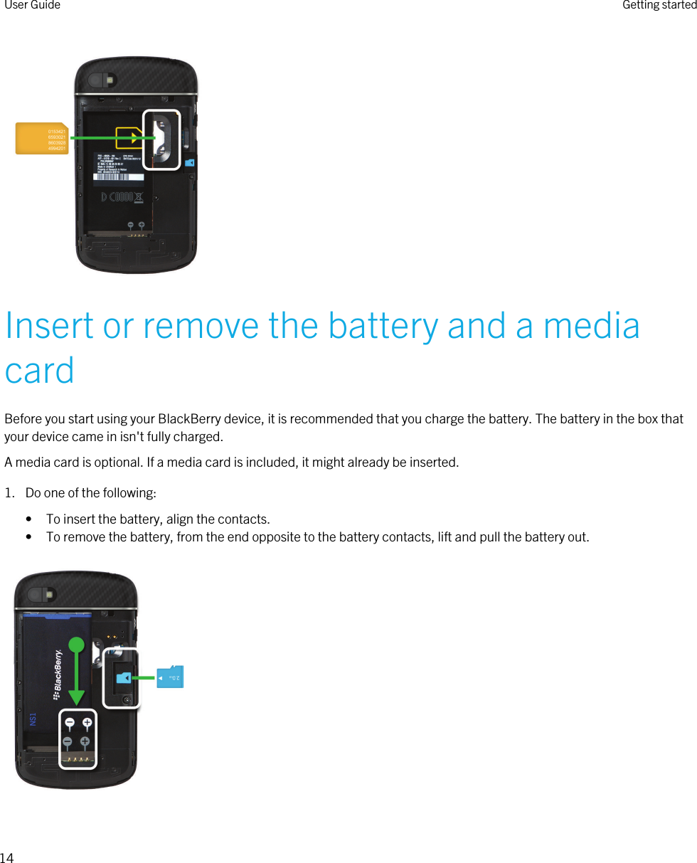  Insert or remove the battery and a media cardBefore you start using your BlackBerry device, it is recommended that you charge the battery. The battery in the box that your device came in isn&apos;t fully charged.A media card is optional. If a media card is included, it might already be inserted.1. Do one of the following:• To insert the battery, align the contacts.• To remove the battery, from the end opposite to the battery contacts, lift and pull the battery out. User Guide Getting started14 