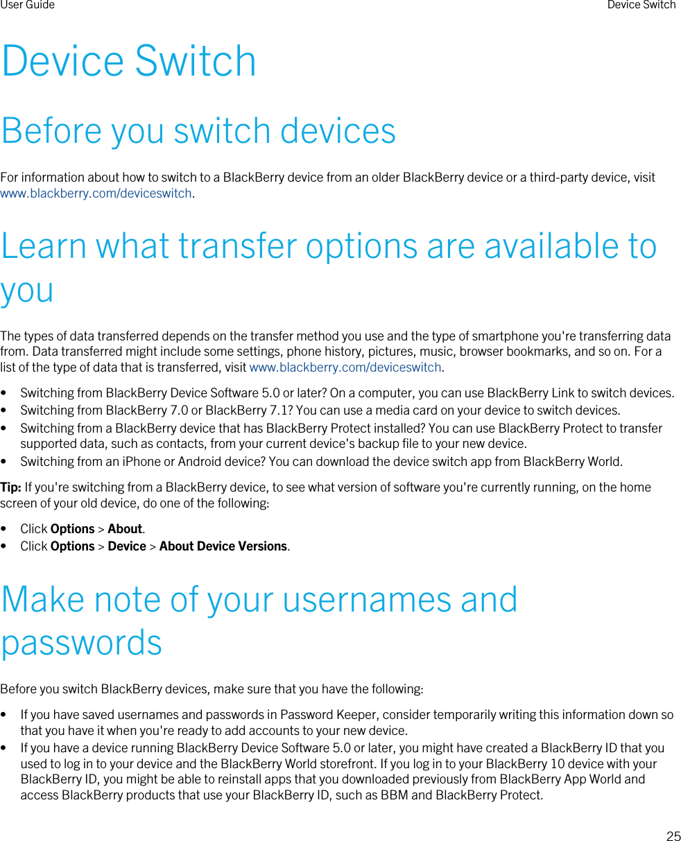 Device SwitchBefore you switch devicesFor information about how to switch to a BlackBerry device from an older BlackBerry device or a third-party device, visit www.blackberry.com/deviceswitch.Learn what transfer options are available to youThe types of data transferred depends on the transfer method you use and the type of smartphone you&apos;re transferring data from. Data transferred might include some settings, phone history, pictures, music, browser bookmarks, and so on. For a list of the type of data that is transferred, visit www.blackberry.com/deviceswitch.• Switching from BlackBerry Device Software 5.0 or later? On a computer, you can use BlackBerry Link to switch devices.• Switching from BlackBerry 7.0 or BlackBerry 7.1? You can use a media card on your device to switch devices.• Switching from a BlackBerry device that has BlackBerry Protect installed? You can use BlackBerry Protect to transfer supported data, such as contacts, from your current device&apos;s backup file to your new device.• Switching from an iPhone or Android device? You can download the device switch app from BlackBerry World.Tip: If you&apos;re switching from a BlackBerry device, to see what version of software you&apos;re currently running, on the home screen of your old device, do one of the following:• Click Options &gt; About.• Click Options &gt; Device &gt; About Device Versions.Make note of your usernames and passwordsBefore you switch BlackBerry devices, make sure that you have the following:• If you have saved usernames and passwords in Password Keeper, consider temporarily writing this information down so that you have it when you&apos;re ready to add accounts to your new device.• If you have a device running BlackBerry Device Software 5.0 or later, you might have created a BlackBerry ID that you used to log in to your device and the BlackBerry World storefront. If you log in to your BlackBerry 10 device with your BlackBerry ID, you might be able to reinstall apps that you downloaded previously from BlackBerry App World and access BlackBerry products that use your BlackBerry ID, such as BBM and BlackBerry Protect.User Guide Device Switch25 