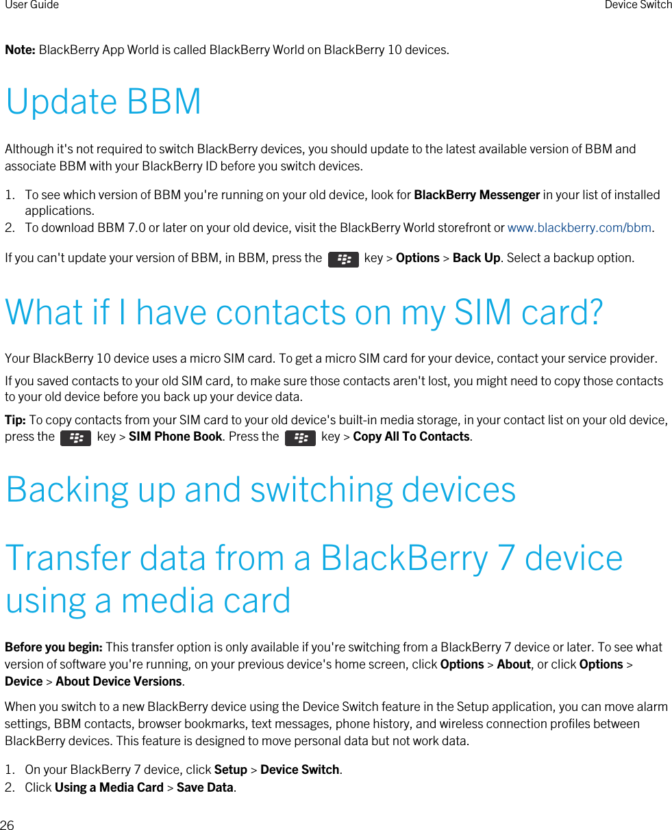 Note: BlackBerry App World is called BlackBerry World on BlackBerry 10 devices.Update BBMAlthough it&apos;s not required to switch BlackBerry devices, you should update to the latest available version of BBM and associate BBM with your BlackBerry ID before you switch devices.1. To see which version of BBM you&apos;re running on your old device, look for BlackBerry Messenger in your list of installed applications.2. To download BBM 7.0 or later on your old device, visit the BlackBerry World storefront or www.blackberry.com/bbm.If you can&apos;t update your version of BBM, in BBM, press the    key &gt; Options &gt; Back Up. Select a backup option.What if I have contacts on my SIM card?Your BlackBerry 10 device uses a micro SIM card. To get a micro SIM card for your device, contact your service provider.If you saved contacts to your old SIM card, to make sure those contacts aren&apos;t lost, you might need to copy those contacts to your old device before you back up your device data.Tip: To copy contacts from your SIM card to your old device&apos;s built-in media storage, in your contact list on your old device, press the    key &gt; SIM Phone Book. Press the    key &gt; Copy All To Contacts.Backing up and switching devicesTransfer data from a BlackBerry 7 device using a media cardBefore you begin: This transfer option is only available if you&apos;re switching from a BlackBerry 7 device or later. To see what version of software you&apos;re running, on your previous device&apos;s home screen, click Options &gt; About, or click Options &gt; Device &gt; About Device Versions.When you switch to a new BlackBerry device using the Device Switch feature in the Setup application, you can move alarm settings, BBM contacts, browser bookmarks, text messages, phone history, and wireless connection profiles between BlackBerry devices. This feature is designed to move personal data but not work data.1. On your BlackBerry 7 device, click Setup &gt; Device Switch.2. Click Using a Media Card &gt; Save Data.User Guide Device Switch26 