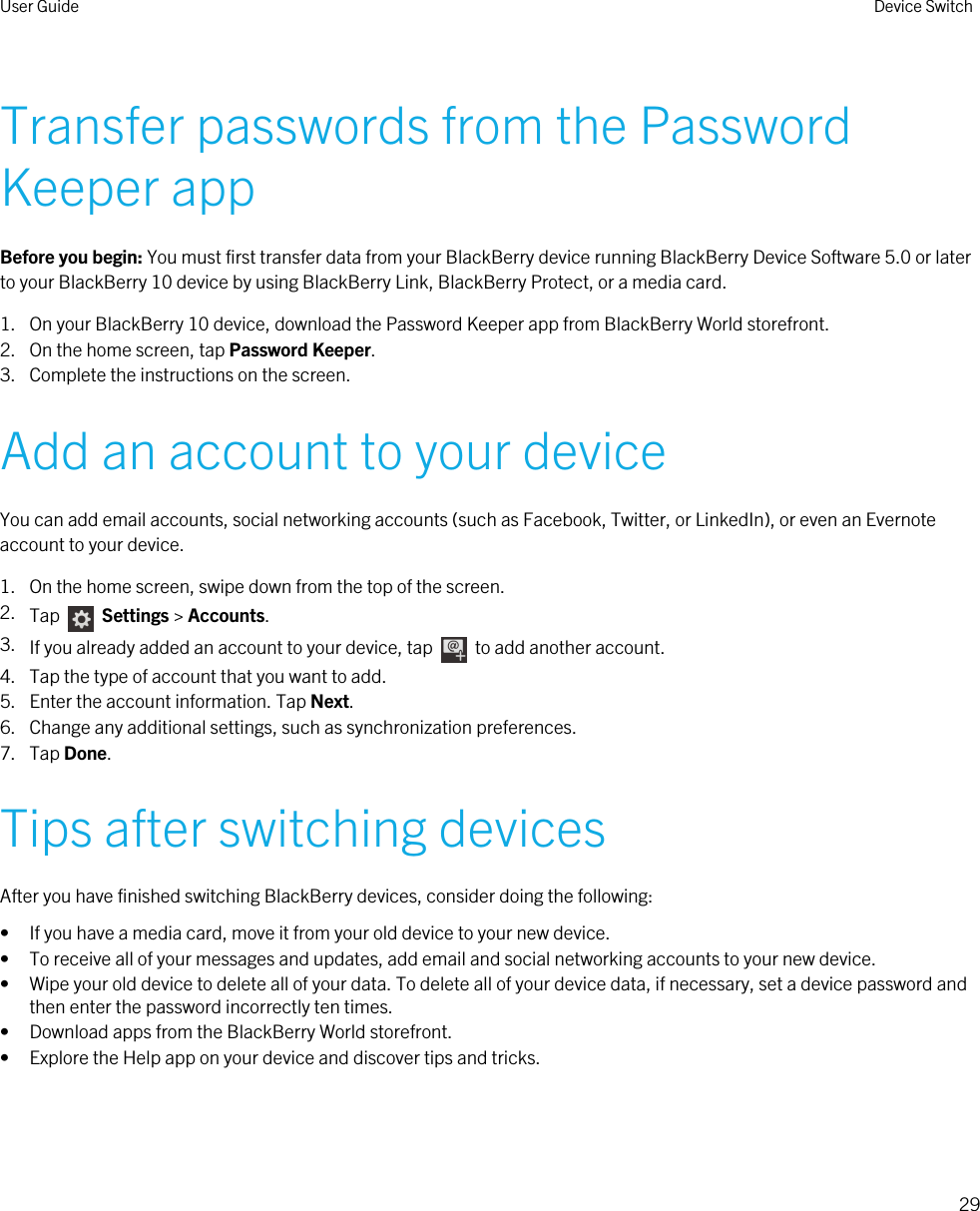 Transfer passwords from the Password Keeper appBefore you begin: You must first transfer data from your BlackBerry device running BlackBerry Device Software 5.0 or later to your BlackBerry 10 device by using BlackBerry Link, BlackBerry Protect, or a media card.1. On your BlackBerry 10 device, download the Password Keeper app from BlackBerry World storefront.2. On the home screen, tap Password Keeper.3. Complete the instructions on the screen.Add an account to your deviceYou can add email accounts, social networking accounts (such as Facebook, Twitter, or LinkedIn), or even an Evernote account to your device.1. On the home screen, swipe down from the top of the screen.2. Tap    Settings &gt; Accounts.3. If you already added an account to your device, tap    to add another account.4. Tap the type of account that you want to add.5. Enter the account information. Tap Next.6. Change any additional settings, such as synchronization preferences.7. Tap Done.Tips after switching devicesAfter you have finished switching BlackBerry devices, consider doing the following:• If you have a media card, move it from your old device to your new device.• To receive all of your messages and updates, add email and social networking accounts to your new device.• Wipe your old device to delete all of your data. To delete all of your device data, if necessary, set a device password and then enter the password incorrectly ten times.• Download apps from the BlackBerry World storefront.• Explore the Help app on your device and discover tips and tricks.User Guide Device Switch29 