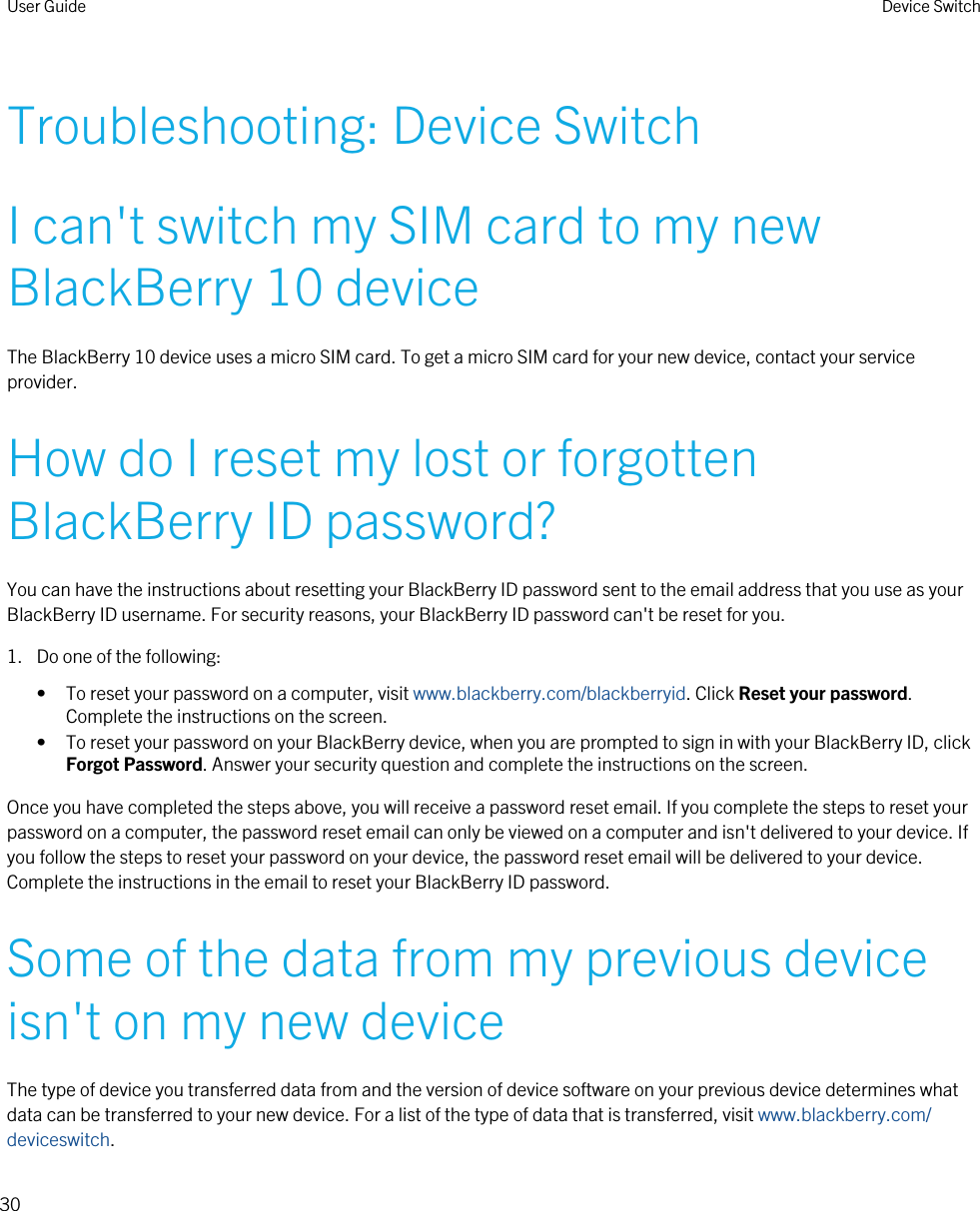 Troubleshooting: Device SwitchI can&apos;t switch my SIM card to my new BlackBerry 10 deviceThe BlackBerry 10 device uses a micro SIM card. To get a micro SIM card for your new device, contact your service provider.How do I reset my lost or forgotten BlackBerry ID password?You can have the instructions about resetting your BlackBerry ID password sent to the email address that you use as your BlackBerry ID username. For security reasons, your BlackBerry ID password can&apos;t be reset for you.1. Do one of the following:• To reset your password on a computer, visit www.blackberry.com/blackberryid. Click Reset your password. Complete the instructions on the screen.• To reset your password on your BlackBerry device, when you are prompted to sign in with your BlackBerry ID, click Forgot Password. Answer your security question and complete the instructions on the screen.Once you have completed the steps above, you will receive a password reset email. If you complete the steps to reset your password on a computer, the password reset email can only be viewed on a computer and isn&apos;t delivered to your device. If you follow the steps to reset your password on your device, the password reset email will be delivered to your device. Complete the instructions in the email to reset your BlackBerry ID password.Some of the data from my previous device isn&apos;t on my new deviceThe type of device you transferred data from and the version of device software on your previous device determines what data can be transferred to your new device. For a list of the type of data that is transferred, visit www.blackberry.com/deviceswitch.User Guide Device Switch30 