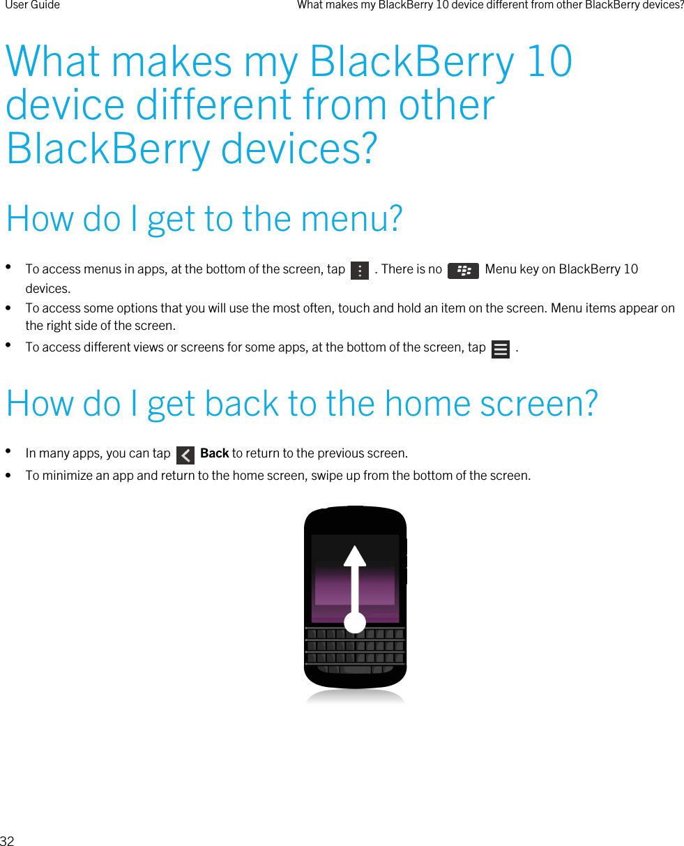 What makes my BlackBerry 10 device different from other BlackBerry devices?How do I get to the menu?•To access menus in apps, at the bottom of the screen, tap    . There is no    Menu key on BlackBerry 10 devices.• To access some options that you will use the most often, touch and hold an item on the screen. Menu items appear on the right side of the screen.•To access different views or screens for some apps, at the bottom of the screen, tap    .How do I get back to the home screen?•In many apps, you can tap    Back to return to the previous screen.• To minimize an app and return to the home screen, swipe up from the bottom of the screen.  User Guide What makes my BlackBerry 10 device different from other BlackBerry devices?32 