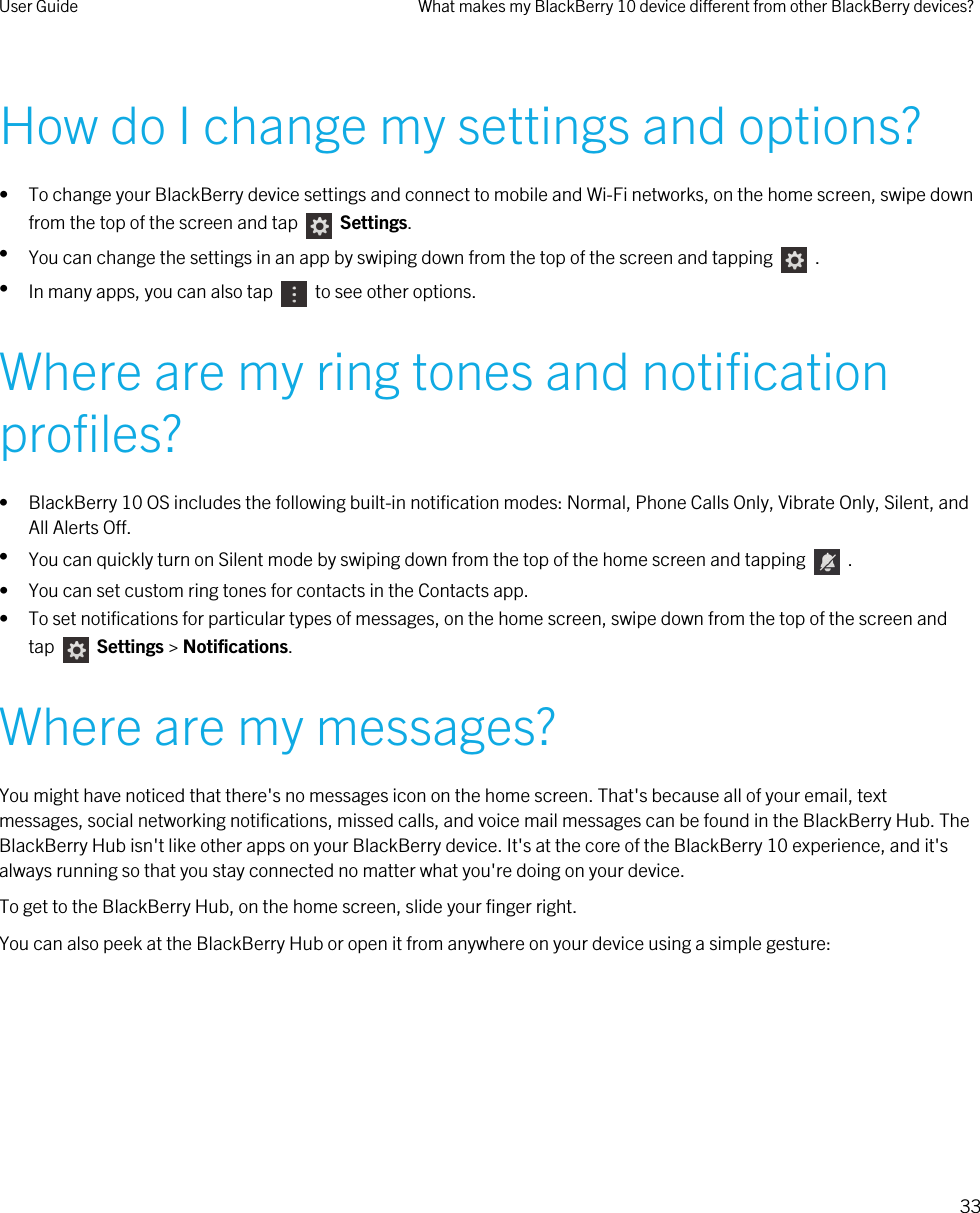 How do I change my settings and options?• To change your BlackBerry device settings and connect to mobile and Wi-Fi networks, on the home screen, swipe down from the top of the screen and tap     Settings.•You can change the settings in an app by swiping down from the top of the screen and tapping    .•In many apps, you can also tap    to see other options.Where are my ring tones and notification profiles?• BlackBerry 10 OS includes the following built-in notification modes: Normal, Phone Calls Only, Vibrate Only, Silent, and All Alerts Off.•You can quickly turn on Silent mode by swiping down from the top of the home screen and tapping    .• You can set custom ring tones for contacts in the Contacts app.• To set notifications for particular types of messages, on the home screen, swipe down from the top of the screen and tap    Settings &gt; Notifications.Where are my messages?You might have noticed that there&apos;s no messages icon on the home screen. That&apos;s because all of your email, text messages, social networking notifications, missed calls, and voice mail messages can be found in the BlackBerry Hub. The BlackBerry Hub isn&apos;t like other apps on your BlackBerry device. It&apos;s at the core of the BlackBerry 10 experience, and it&apos;s always running so that you stay connected no matter what you&apos;re doing on your device.To get to the BlackBerry Hub, on the home screen, slide your finger right.You can also peek at the BlackBerry Hub or open it from anywhere on your device using a simple gesture:User Guide What makes my BlackBerry 10 device different from other BlackBerry devices?33 