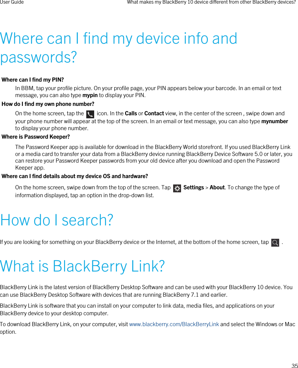 Where can I find my device info and passwords?Where can I find my PIN?In BBM, tap your profile picture. On your profile page, your PIN appears below your barcode. In an email or text message, you can also type mypin to display your PIN.How do I find my own phone number?On the home screen, tap the    icon. In the Calls or Contact view, in the center of the screen , swipe down and your phone number will appear at the top of the screen. In an email or text message, you can also type mynumber to display your phone number.Where is Password Keeper?The Password Keeper app is available for download in the BlackBerry World storefront. If you used BlackBerry Link or a media card to transfer your data from a BlackBerry device running BlackBerry Device Software 5.0 or later, you can restore your Password Keeper passwords from your old device after you download and open the Password Keeper app.Where can I find details about my device OS and hardware?On the home screen, swipe down from the top of the screen. Tap    Settings &gt; About. To change the type of information displayed, tap an option in the drop-down list.How do I search?If you are looking for something on your BlackBerry device or the Internet, at the bottom of the home screen, tap    .What is BlackBerry Link?BlackBerry Link is the latest version of BlackBerry Desktop Software and can be used with your BlackBerry 10 device. You can use BlackBerry Desktop Software with devices that are running BlackBerry 7.1 and earlier.BlackBerry Link is software that you can install on your computer to link data, media files, and applications on your BlackBerry device to your desktop computer.To download BlackBerry Link, on your computer, visit www.blackberry.com/BlackBerryLink and select the Windows or Mac option.User Guide What makes my BlackBerry 10 device different from other BlackBerry devices?35 