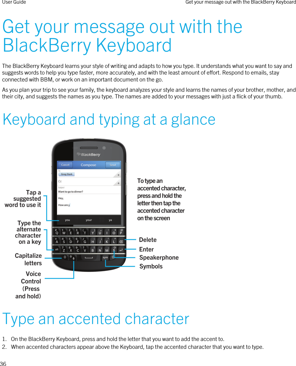 Get your message out with the BlackBerry KeyboardThe BlackBerry Keyboard learns your style of writing and adapts to how you type. It understands what you want to say and suggests words to help you type faster, more accurately, and with the least amount of effort. Respond to emails, stay connected with BBM, or work on an important document on the go.As you plan your trip to see your family, the keyboard analyzes your style and learns the names of your brother, mother, and their city, and suggests the names as you type. The names are added to your messages with just a flick of your thumb.Keyboard and typing at a glance Type an accented character1. On the BlackBerry Keyboard, press and hold the letter that you want to add the accent to.2. When accented characters appear above the Keyboard, tap the accented character that you want to type.User Guide Get your message out with the BlackBerry Keyboard36 