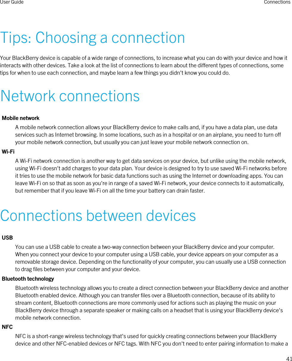 Tips: Choosing a connectionYour BlackBerry device is capable of a wide range of connections, to increase what you can do with your device and how it interacts with other devices. Take a look at the list of connections to learn about the different types of connections, some tips for when to use each connection, and maybe learn a few things you didn&apos;t know you could do.Network connectionsMobile networkA mobile network connection allows your BlackBerry device to make calls and, if you have a data plan, use data services such as Internet browsing. In some locations, such as in a hospital or on an airplane, you need to turn off your mobile network connection, but usually you can just leave your mobile network connection on.Wi-FiA Wi-Fi network connection is another way to get data services on your device, but unlike using the mobile network, using Wi-Fi doesn&apos;t add charges to your data plan. Your device is designed to try to use saved Wi-Fi networks before it tries to use the mobile network for basic data functions such as using the Internet or downloading apps. You can leave Wi-Fi on so that as soon as you&apos;re in range of a saved Wi-Fi network, your device connects to it automatically, but remember that if you leave Wi-Fi on all the time your battery can drain faster.Connections between devicesUSBYou can use a USB cable to create a two-way connection between your BlackBerry device and your computer. When you connect your device to your computer using a USB cable, your device appears on your computer as a removable storage device. Depending on the functionality of your computer, you can usually use a USB connection to drag files between your computer and your device.Bluetooth technologyBluetooth wireless technology allows you to create a direct connection between your BlackBerry device and another Bluetooth enabled device. Although you can transfer files over a Bluetooth connection, because of its ability to stream content, Bluetooth connections are more commonly used for actions such as playing the music on your BlackBerry device through a separate speaker or making calls on a headset that is using your BlackBerry device&apos;s mobile network connection.NFCNFC is a short-range wireless technology that&apos;s used for quickly creating connections between your BlackBerry device and other NFC-enabled devices or NFC tags. With NFC you don&apos;t need to enter pairing information to make a User Guide Connections41 