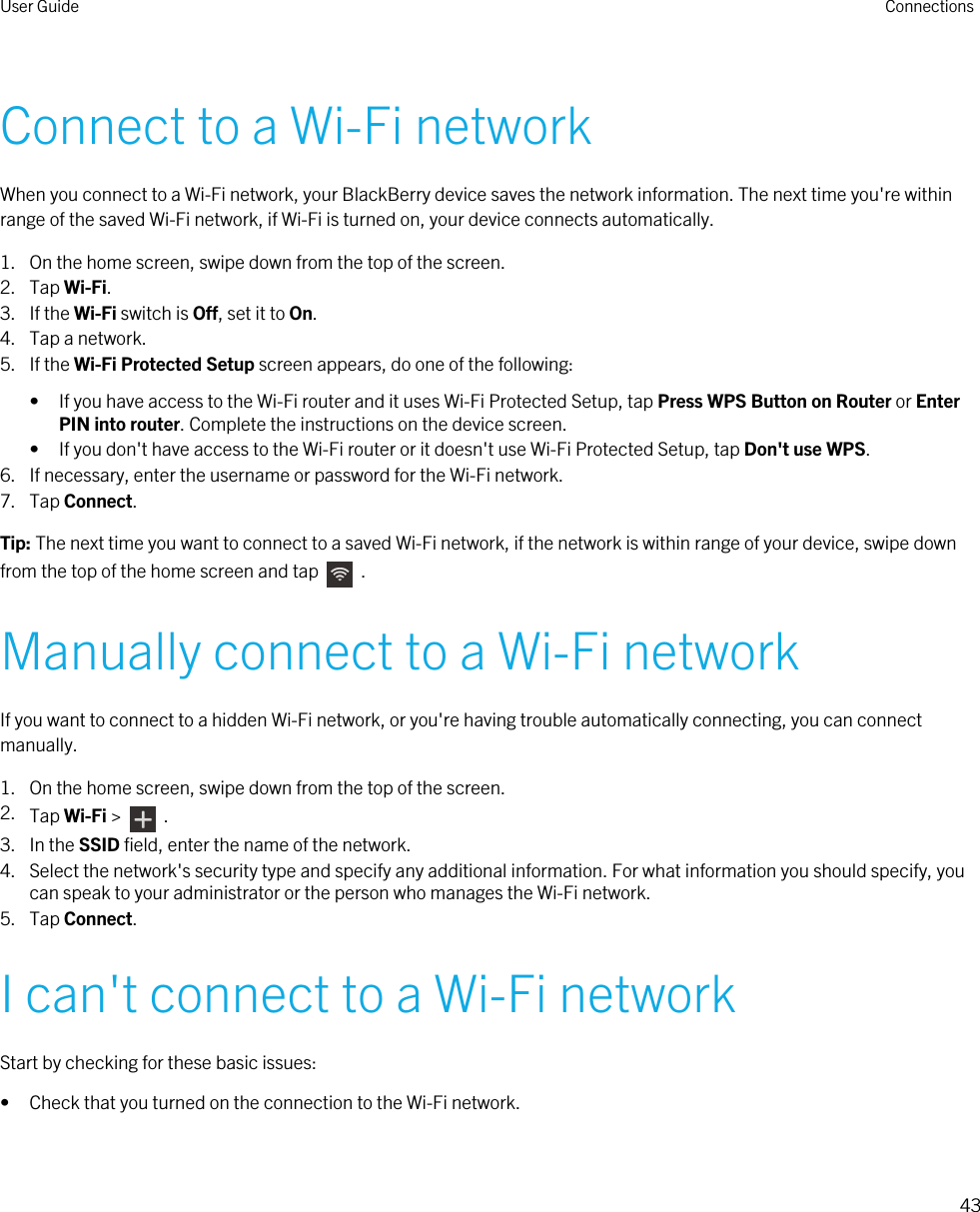 Connect to a Wi-Fi networkWhen you connect to a Wi-Fi network, your BlackBerry device saves the network information. The next time you&apos;re within range of the saved Wi-Fi network, if Wi-Fi is turned on, your device connects automatically.1. On the home screen, swipe down from the top of the screen.2. Tap Wi-Fi.3. If the Wi-Fi switch is Off, set it to On.4. Tap a network.5. If the Wi-Fi Protected Setup screen appears, do one of the following:• If you have access to the Wi-Fi router and it uses Wi-Fi Protected Setup, tap Press WPS Button on Router or Enter PIN into router. Complete the instructions on the device screen.• If you don&apos;t have access to the Wi-Fi router or it doesn&apos;t use Wi-Fi Protected Setup, tap Don&apos;t use WPS.6. If necessary, enter the username or password for the Wi-Fi network.7. Tap Connect.Tip: The next time you want to connect to a saved Wi-Fi network, if the network is within range of your device, swipe down from the top of the home screen and tap    .Manually connect to a Wi-Fi networkIf you want to connect to a hidden Wi-Fi network, or you&apos;re having trouble automatically connecting, you can connect manually.1. On the home screen, swipe down from the top of the screen.2. Tap Wi-Fi &gt;    .3. In the SSID field, enter the name of the network.4. Select the network&apos;s security type and specify any additional information. For what information you should specify, you can speak to your administrator or the person who manages the Wi-Fi network.5. Tap Connect.I can&apos;t connect to a Wi-Fi networkStart by checking for these basic issues:• Check that you turned on the connection to the Wi-Fi network.User Guide Connections43 
