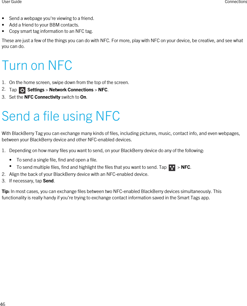• Send a webpage you&apos;re viewing to a friend.• Add a friend to your BBM contacts.• Copy smart tag information to an NFC tag.These are just a few of the things you can do with NFC. For more, play with NFC on your device, be creative, and see what you can do.Turn on NFC1. On the home screen, swipe down from the top of the screen.2. Tap    Settings &gt; Network Connections &gt; NFC.3. Set the NFC Connectivity switch to On.Send a file using NFCWith BlackBerry Tag you can exchange many kinds of files, including pictures, music, contact info, and even webpages, between your BlackBerry device and other NFC-enabled devices.1. Depending on how many files you want to send, on your BlackBerry device do any of the following:• To send a single file, find and open a file.•To send multiple files, find and highlight the files that you want to send. Tap    &gt; NFC.2. Align the back of your BlackBerry device with an NFC-enabled device.3. If necessary, tap Send.Tip: In most cases, you can exchange files between two NFC-enabled BlackBerry devices simultaneously. This functionality is really handy if you&apos;re trying to exchange contact information saved in the Smart Tags app.User Guide Connections46 
