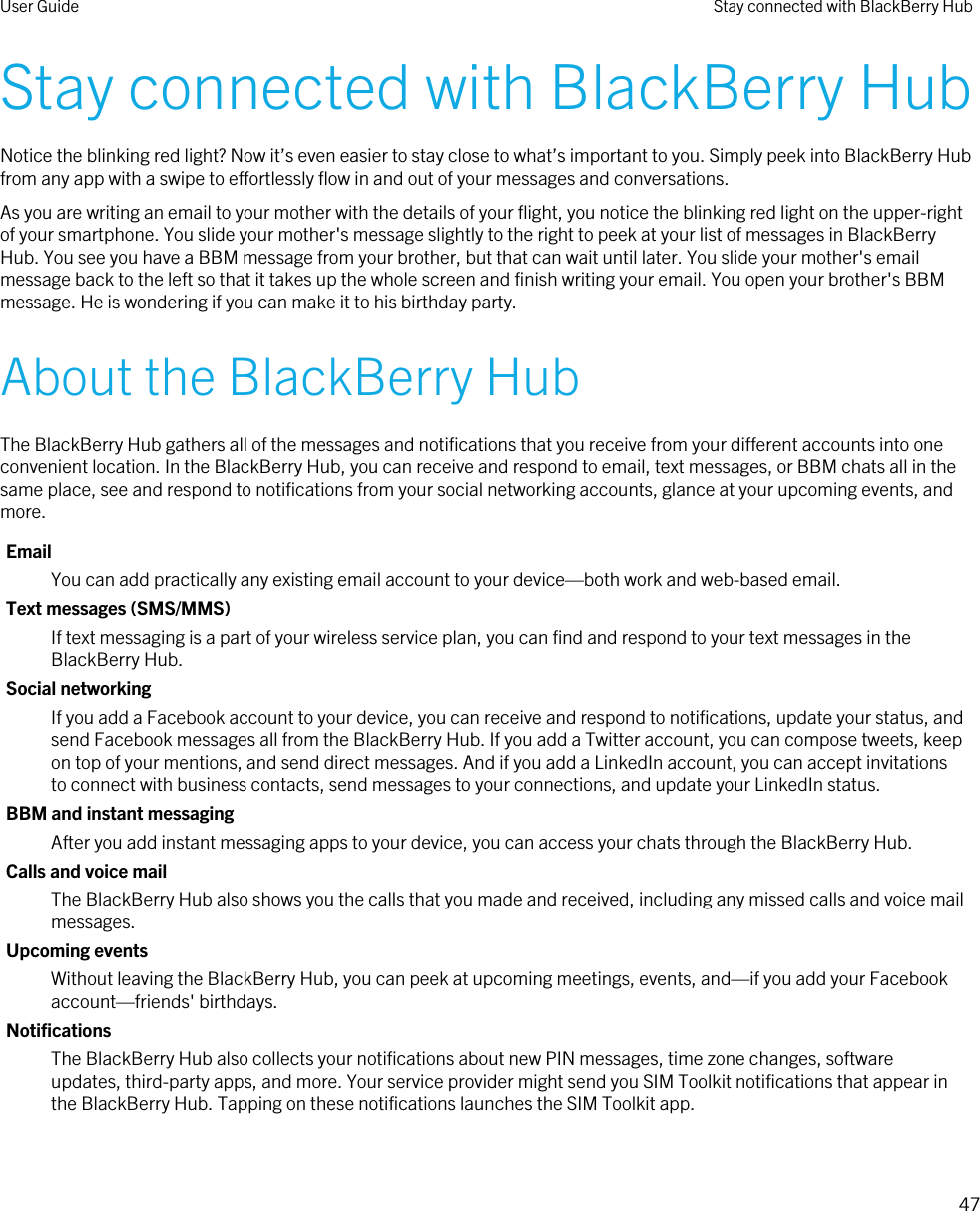 Stay connected with BlackBerry HubNotice the blinking red light? Now it’s even easier to stay close to what’s important to you. Simply peek into BlackBerry Hub from any app with a swipe to effortlessly flow in and out of your messages and conversations.As you are writing an email to your mother with the details of your flight, you notice the blinking red light on the upper-right of your smartphone. You slide your mother&apos;s message slightly to the right to peek at your list of messages in BlackBerry Hub. You see you have a BBM message from your brother, but that can wait until later. You slide your mother&apos;s email message back to the left so that it takes up the whole screen and finish writing your email. You open your brother&apos;s BBM message. He is wondering if you can make it to his birthday party.About the BlackBerry HubThe BlackBerry Hub gathers all of the messages and notifications that you receive from your different accounts into one convenient location. In the BlackBerry Hub, you can receive and respond to email, text messages, or BBM chats all in the same place, see and respond to notifications from your social networking accounts, glance at your upcoming events, and more.EmailYou can add practically any existing email account to your device—both work and web-based email.Text messages (SMS/MMS)If text messaging is a part of your wireless service plan, you can find and respond to your text messages in the BlackBerry Hub.Social networkingIf you add a Facebook account to your device, you can receive and respond to notifications, update your status, and send Facebook messages all from the BlackBerry Hub. If you add a Twitter account, you can compose tweets, keep on top of your mentions, and send direct messages. And if you add a LinkedIn account, you can accept invitations to connect with business contacts, send messages to your connections, and update your LinkedIn status.BBM and instant messagingAfter you add instant messaging apps to your device, you can access your chats through the BlackBerry Hub.Calls and voice mailThe BlackBerry Hub also shows you the calls that you made and received, including any missed calls and voice mail messages.Upcoming eventsWithout leaving the BlackBerry Hub, you can peek at upcoming meetings, events, and—if you add your Facebook account—friends&apos; birthdays.NotificationsThe BlackBerry Hub also collects your notifications about new PIN messages, time zone changes, software updates, third-party apps, and more. Your service provider might send you SIM Toolkit notifications that appear in the BlackBerry Hub. Tapping on these notifications launches the SIM Toolkit app.User Guide Stay connected with BlackBerry Hub47 