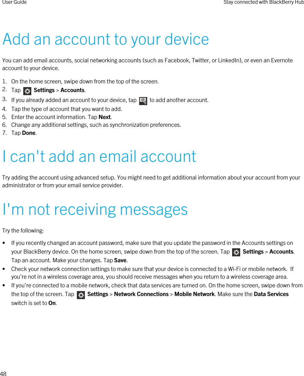 Add an account to your deviceYou can add email accounts, social networking accounts (such as Facebook, Twitter, or LinkedIn), or even an Evernote account to your device.1. On the home screen, swipe down from the top of the screen.2. Tap    Settings &gt; Accounts.3. If you already added an account to your device, tap    to add another account.4. Tap the type of account that you want to add.5. Enter the account information. Tap Next.6. Change any additional settings, such as synchronization preferences.7. Tap Done.I can&apos;t add an email accountTry adding the account using advanced setup. You might need to get additional information about your account from your administrator or from your email service provider.I&apos;m not receiving messagesTry the following:• If you recently changed an account password, make sure that you update the password in the Accounts settings on your BlackBerry device. On the home screen, swipe down from the top of the screen. Tap    Settings &gt; Accounts. Tap an account. Make your changes. Tap Save.• Check your network connection settings to make sure that your device is connected to a Wi-Fi or mobile network.  If you&apos;re not in a wireless coverage area, you should receive messages when you return to a wireless coverage area.• If you&apos;re connected to a mobile network, check that data services are turned on. On the home screen, swipe down from the top of the screen. Tap    Settings &gt; Network Connections &gt; Mobile Network. Make sure the Data Services switch is set to On.User Guide Stay connected with BlackBerry Hub48 