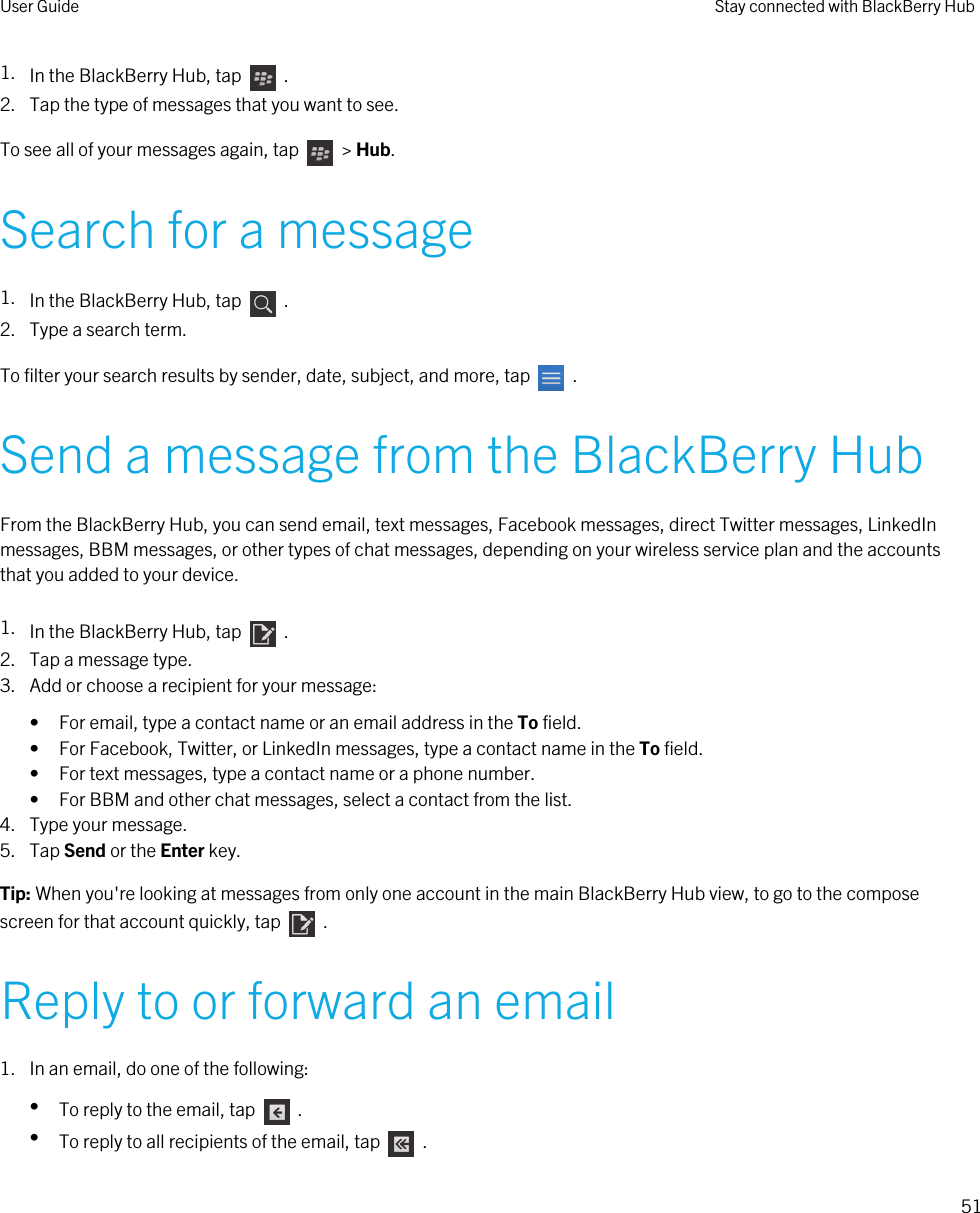 1. In the BlackBerry Hub, tap    .2. Tap the type of messages that you want to see.To see all of your messages again, tap    &gt; Hub.Search for a message1. In the BlackBerry Hub, tap    .2. Type a search term.To filter your search results by sender, date, subject, and more, tap    .Send a message from the BlackBerry HubFrom the BlackBerry Hub, you can send email, text messages, Facebook messages, direct Twitter messages, LinkedIn messages, BBM messages, or other types of chat messages, depending on your wireless service plan and the accounts that you added to your device.1. In the BlackBerry Hub, tap    .2. Tap a message type.3. Add or choose a recipient for your message:• For email, type a contact name or an email address in the To field.• For Facebook, Twitter, or LinkedIn messages, type a contact name in the To field.• For text messages, type a contact name or a phone number.• For BBM and other chat messages, select a contact from the list.4. Type your message.5. Tap Send or the Enter key.Tip: When you&apos;re looking at messages from only one account in the main BlackBerry Hub view, to go to the compose screen for that account quickly, tap    .Reply to or forward an email1. In an email, do one of the following:•To reply to the email, tap    .•To reply to all recipients of the email, tap    .User Guide Stay connected with BlackBerry Hub51 