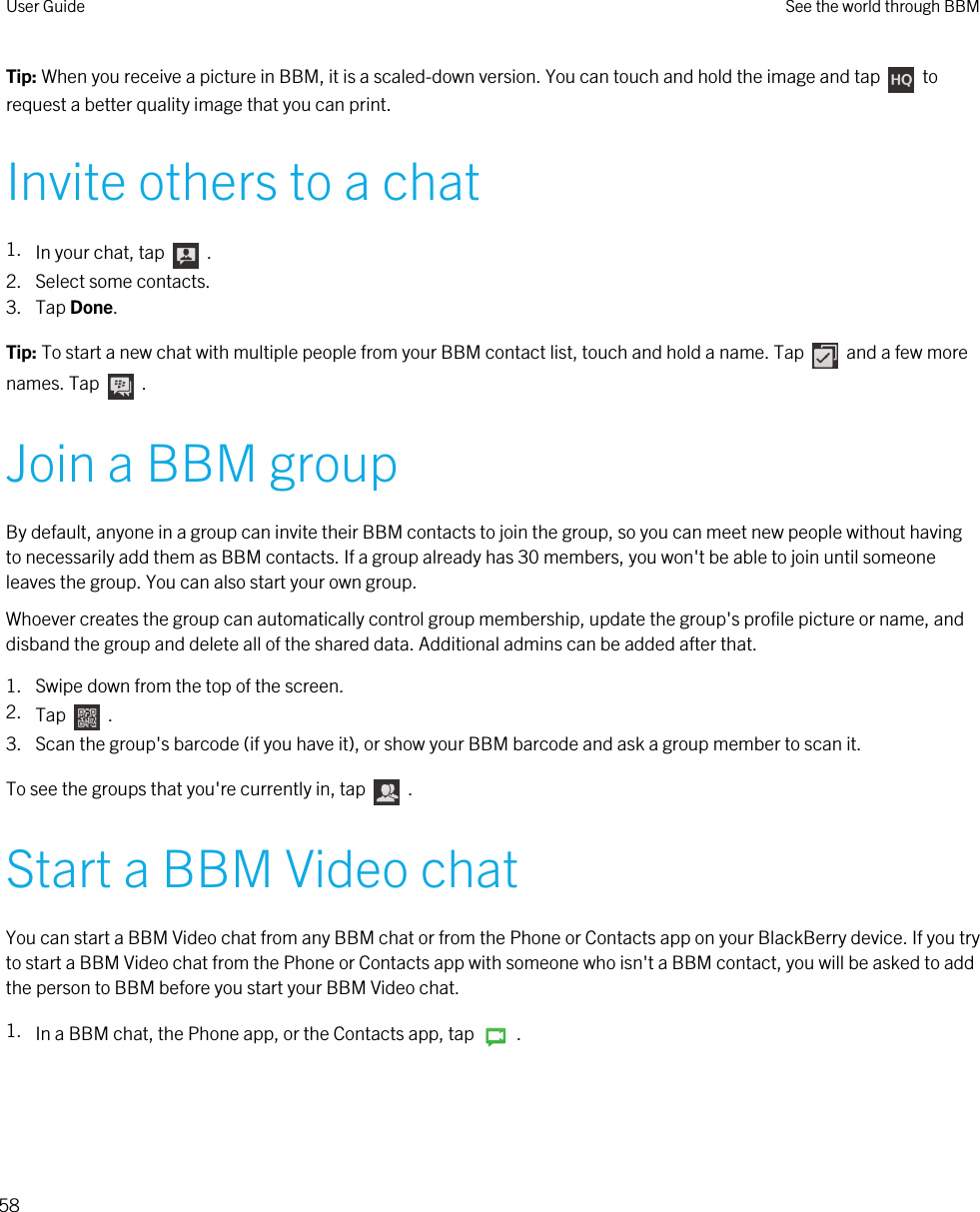 Tip: When you receive a picture in BBM, it is a scaled-down version. You can touch and hold the image and tap    to request a better quality image that you can print.Invite others to a chat1. In your chat, tap    . 2. Select some contacts.3. Tap Done.Tip: To start a new chat with multiple people from your BBM contact list, touch and hold a name. Tap    and a few more names. Tap    .Join a BBM groupBy default, anyone in a group can invite their BBM contacts to join the group, so you can meet new people without having to necessarily add them as BBM contacts. If a group already has 30 members, you won&apos;t be able to join until someone leaves the group. You can also start your own group.Whoever creates the group can automatically control group membership, update the group&apos;s profile picture or name, and disband the group and delete all of the shared data. Additional admins can be added after that.1. Swipe down from the top of the screen.2. Tap    .3. Scan the group&apos;s barcode (if you have it), or show your BBM barcode and ask a group member to scan it.To see the groups that you&apos;re currently in, tap    .Start a BBM Video chatYou can start a BBM Video chat from any BBM chat or from the Phone or Contacts app on your BlackBerry device. If you try to start a BBM Video chat from the Phone or Contacts app with someone who isn&apos;t a BBM contact, you will be asked to add the person to BBM before you start your BBM Video chat.1. In a BBM chat, the Phone app, or the Contacts app, tap    .User Guide See the world through BBM58 