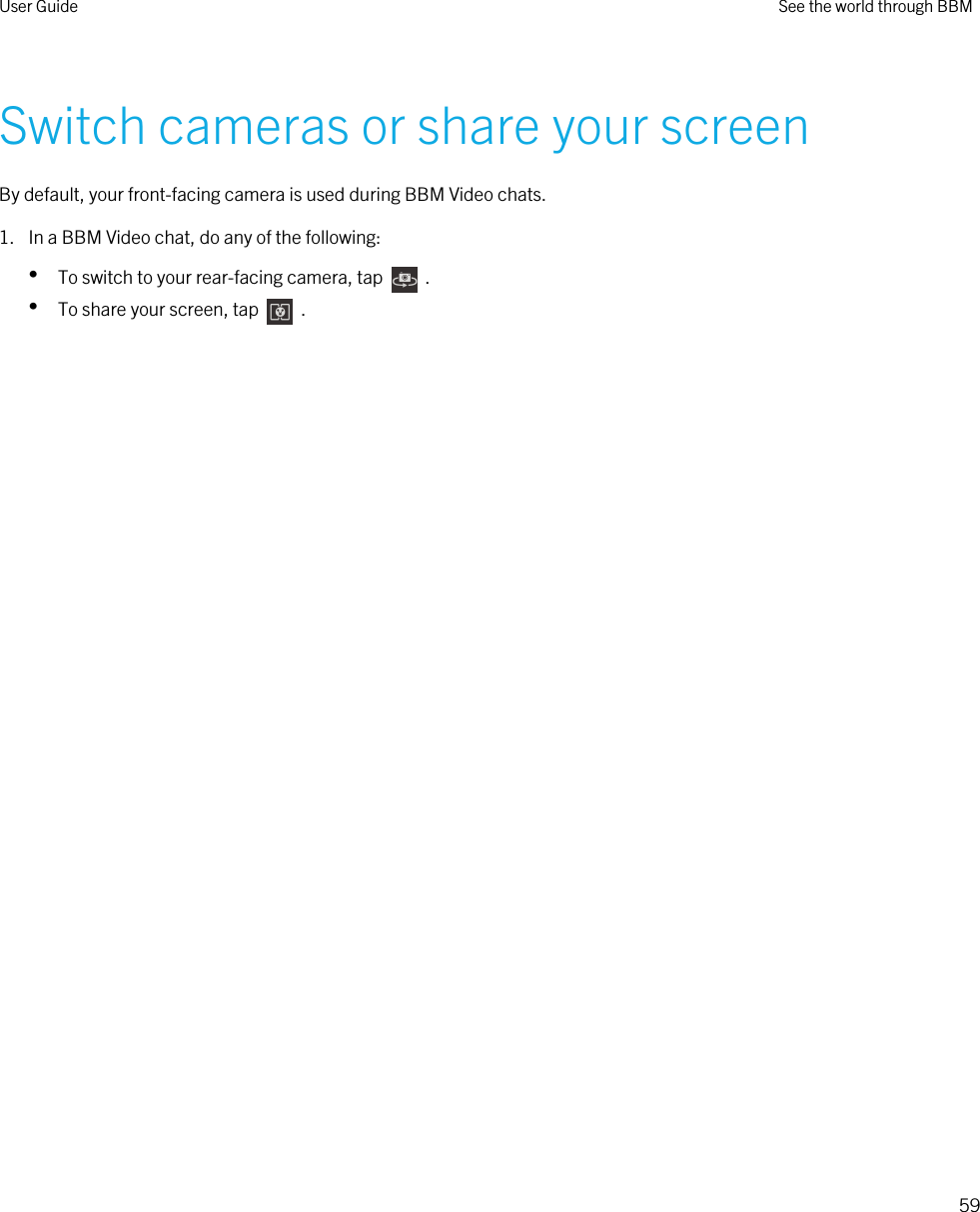 Switch cameras or share your screenBy default, your front-facing camera is used during BBM Video chats.1. In a BBM Video chat, do any of the following:•To switch to your rear-facing camera, tap    .•To share your screen, tap    .User Guide See the world through BBM59 