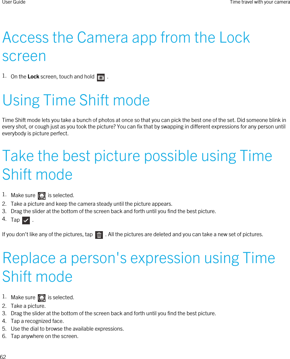 Access the Camera app from the Lock screen1. On the Lock screen, touch and hold    .Using Time Shift modeTime Shift mode lets you take a bunch of photos at once so that you can pick the best one of the set. Did someone blink in every shot, or cough just as you took the picture? You can fix that by swapping in different expressions for any person until everybody is picture perfect.Take the best picture possible using Time Shift mode1. Make sure    is selected.2. Take a picture and keep the camera steady until the picture appears.3. Drag the slider at the bottom of the screen back and forth until you find the best picture.4. Tap    .If you don&apos;t like any of the pictures, tap    . All the pictures are deleted and you can take a new set of pictures.Replace a person&apos;s expression using Time Shift mode1. Make sure    is selected.2. Take a picture.3. Drag the slider at the bottom of the screen back and forth until you find the best picture.4. Tap a recognized face.5. Use the dial to browse the available expressions.6. Tap anywhere on the screen.User Guide Time travel with your camera62 