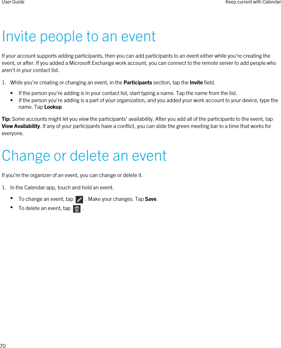 Invite people to an eventIf your account supports adding participants, then you can add participants to an event either while you&apos;re creating the event, or after. If you added a Microsoft Exchange work account, you can connect to the remote server to add people who aren&apos;t in your contact list.1. While you&apos;re creating or changing an event, in the Participants section, tap the Invite field.• If the person you&apos;re adding is in your contact list, start typing a name. Tap the name from the list.• If the person you&apos;re adding is a part of your organization, and you added your work account to your device, type the name. Tap Lookup.Tip: Some accounts might let you view the participants&apos; availability. After you add all of the participants to the event, tap View Availability. If any of your participants have a conflict, you can slide the green meeting bar to a time that works for everyone.Change or delete an eventIf you&apos;re the organizer of an event, you can change or delete it.1. In the Calendar app, touch and hold an event.•To change an event, tap    . Make your changes. Tap Save.•To delete an event, tap    .User Guide Keep current with Calendar70 
