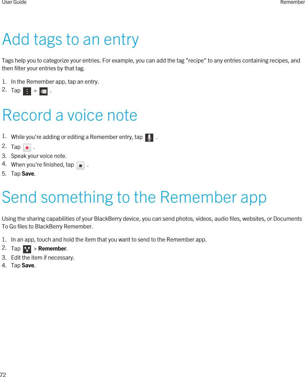 Add tags to an entryTags help you to categorize your entries. For example, you can add the tag &quot;recipe&quot; to any entries containing recipes, and then filter your entries by that tag.1. In the Remember app, tap an entry.2. Tap    &gt;    .Record a voice note1. While you&apos;re adding or editing a Remember entry, tap    .2. Tap    .3. Speak your voice note.4. When you&apos;re finished, tap    .5. Tap Save.Send something to the Remember appUsing the sharing capabilities of your BlackBerry device, you can send photos, videos, audio files, websites, or Documents To Go files to BlackBerry Remember.1. In an app, touch and hold the item that you want to send to the Remember app.2. Tap    &gt; Remember.3. Edit the item if necessary.4. Tap Save.User Guide Remember72 