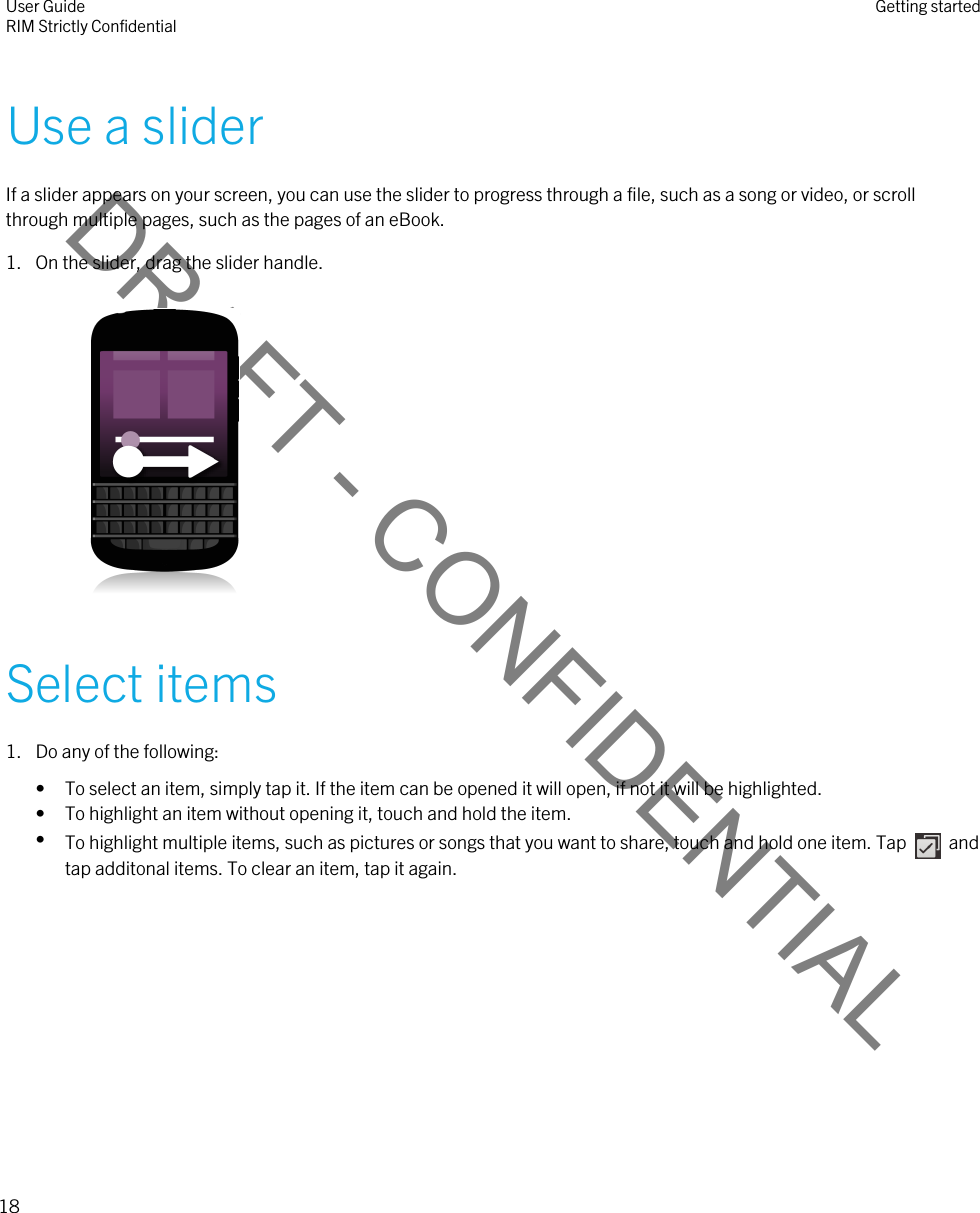 DRAFT - CONFIDENTIALUse a sliderIf a slider appears on your screen, you can use the slider to progress through a file, such as a song or video, or scroll through multiple pages, such as the pages of an eBook.1. On the slider, drag the slider handle. Select items1. Do any of the following:• To select an item, simply tap it. If the item can be opened it will open, if not it will be highlighted.• To highlight an item without opening it, touch and hold the item.•To highlight multiple items, such as pictures or songs that you want to share, touch and hold one item. Tap    and tap additonal items. To clear an item, tap it again.User GuideRIM Strictly Confidential Getting started18 